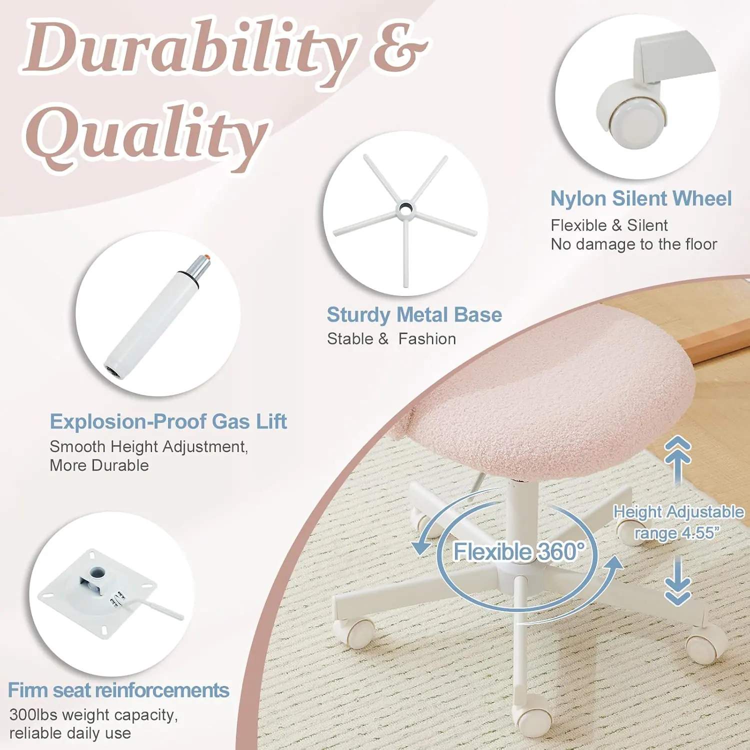 Durability & Quality

- Nylon Silent Wheel
  - Flexible & Silent
  - No damage to the floor

- Sturdy Metal Base
  - Stable & Fashion

- Explosion-Proof Gas Lift
  - Smooth Height Adjustment
  - More Durable

- Flexible 360°
  - Height Adjustable range 4.55"

- Firm seat reinforcements
  - 300lbs weight capacity
  - Reliable daily use