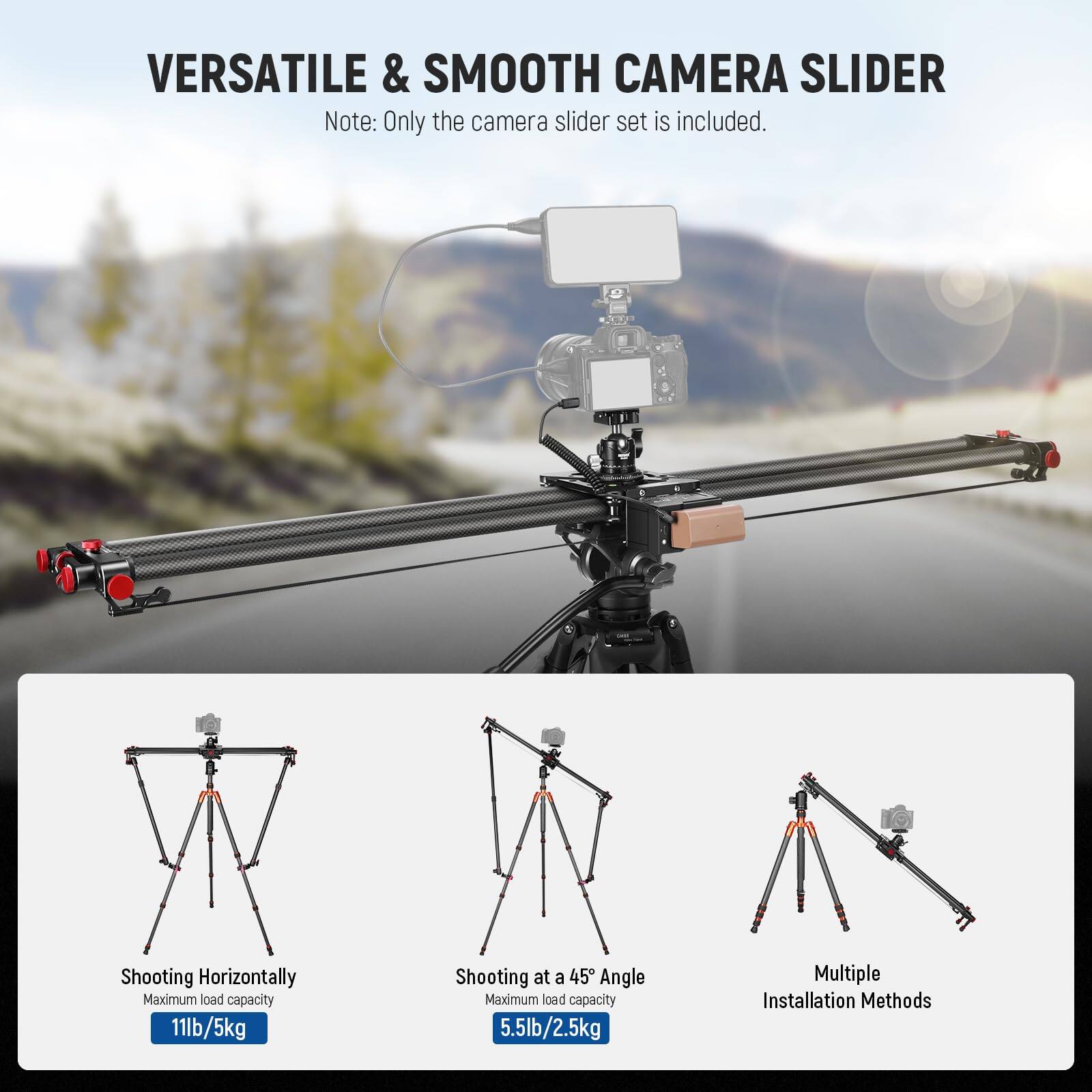 VERSATILE & SMOOTH CAMERA SLIDER

Note: Only the camera slider set is included.

Shooting Horizontally  
Maximum load capacity: 11lb/5kg

Shooting at a 45° Angle  
Maximum load capacity: 5.5lb/2.5kg

Multiple Installation Methods