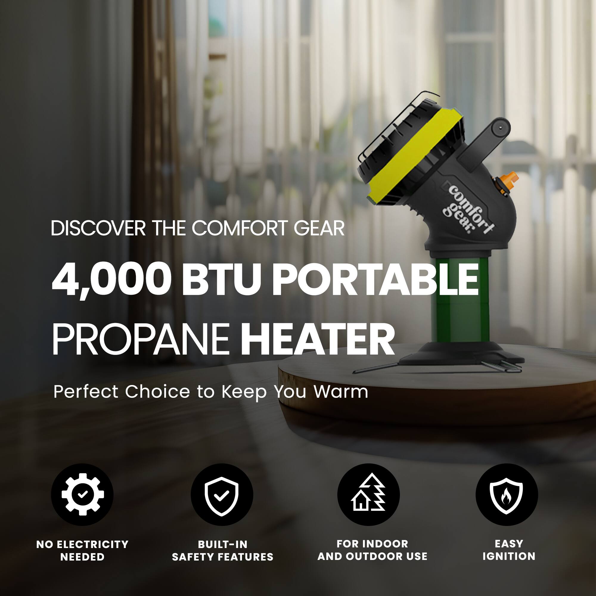 DISCOVER THE COMFORT GEAR  
4,000 BTU PORTABLE PROPANE HEATER  
Perfect Choice to Keep You Warm  

- NO ELECTRICITY NEEDED  
- BUILT-IN SAFETY FEATURES  
- FOR INDOOR AND OUTDOOR USE  
- EASY IGNITION