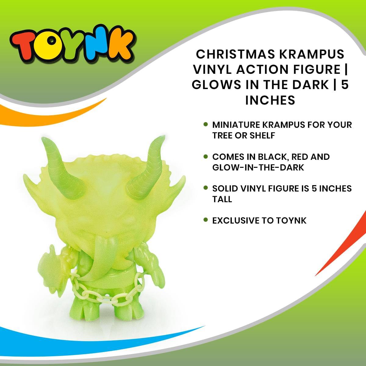 TOYNK CHRISTMAS KRAMPUS VINYL ACTION FIGURE  
GLOWS IN THE DARK | 5 INCHES  

MINIATURE KRAMPUS FOR YOUR TREE OR SHELF  
COMES IN BLACK, RED AND GLOW-IN-THE-DARK  
SOLID VINYL FIGURE IS 5 INCHES TALL  
EXCLUSIVE TO TOYNK