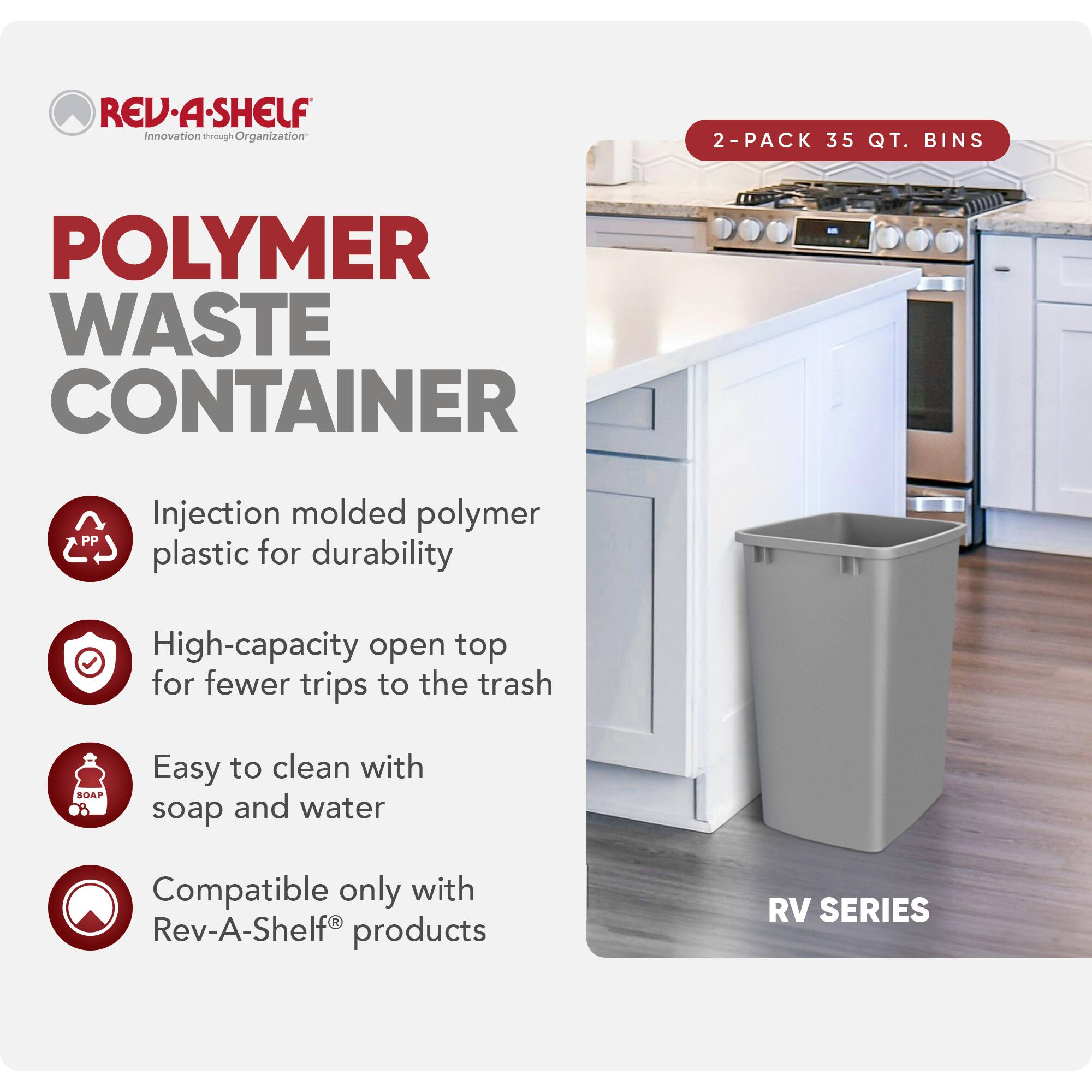 RED REV-A-SHELF  
Innovation through Organization  

POLYMER WASTE CONTAINER  

2-PACK 35 QT. BINS  

Injection molded polymer plastic for durability  
High-capacity open top for fewer trips to the trash  
Easy to clean with soap and water  
Compatible only with Rev-A-Shelf® products  

RV SERIES
