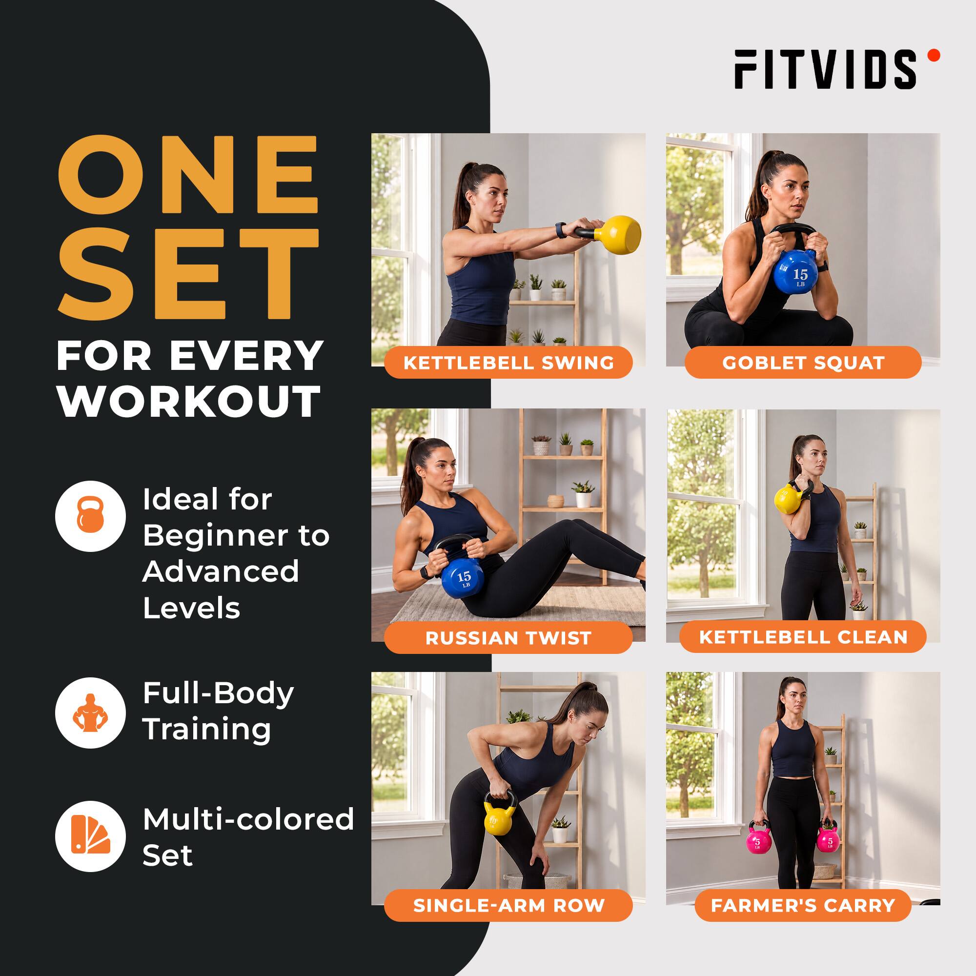 ONE SET FOR EVERY WORKOUT

FITVIDS

Ideal for Beginner to Advanced Levels

Full-Body Training

Multi-colored Set

KETTLEBELL SWING

GOBLET SQUAT

RUSSIAN TWIST

KETTLEBELL CLEAN

SINGLE-ARM ROW

FARMER'S CARRY