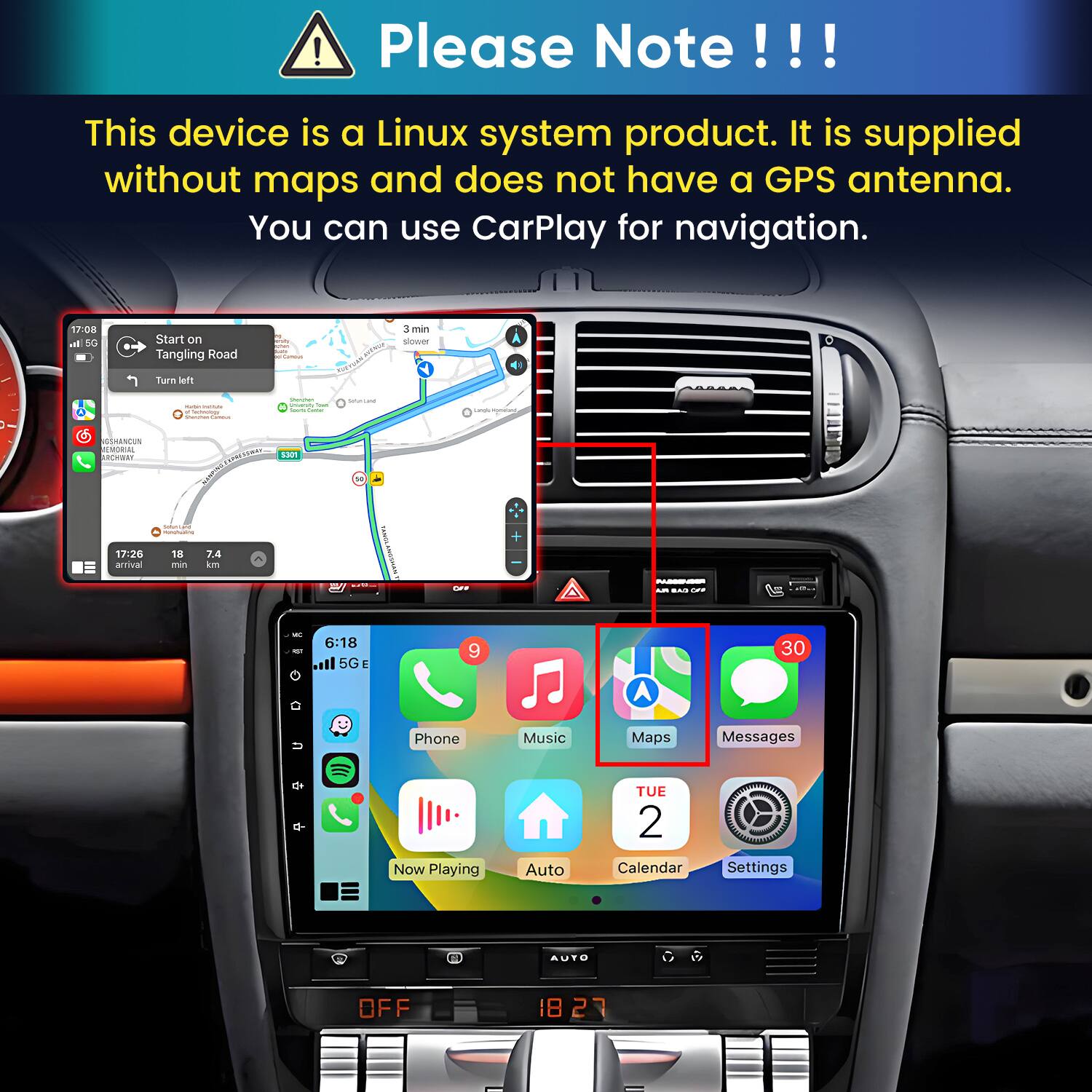 Please Note!!!
This device is a Linux system product. It is supplied without maps and does not have a GPS antenna. You can use CarPlay for navigation.

17:08 In 5G
Start on Tangling Road
Carnous
3 min slower
Turn left
manute Carboogy
Stamman Univershy Tour Seats ame
SHARE
Langle mometant
GSHANCUN MEMORIAL ARCHWAY
S301
mingfualing
17:26 arrival
18 min
7.4 km
CFF
PASSENSER PLA BAS OFF

6:18 5G
9
30

Phone
Music
Maps
Messages
Now Playing
Auto
TUE 2 Calendar
Settings
AUTO
OFF
1827