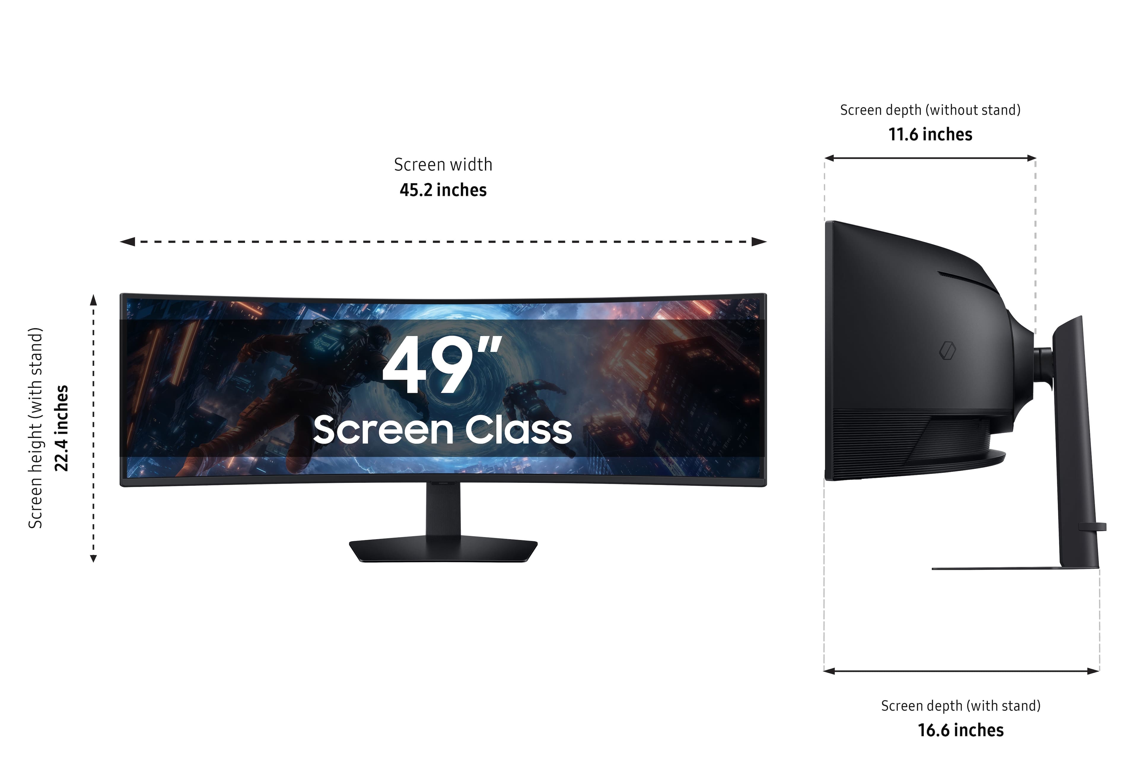 Screen depth (without stand) 11.6 inches Screen width 45.2 inches (with stand) Screen height 22.4 inches Screen Class 49"