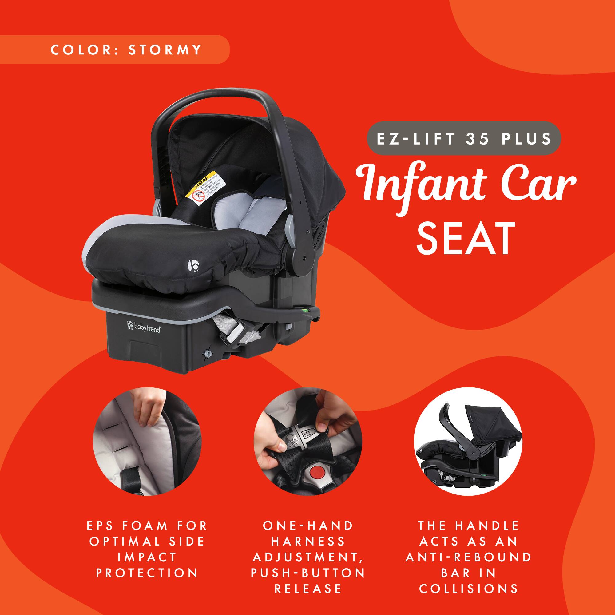 COLOR: STORMY

EZ-LIFT 35 PLUS Infant Car SEAT

- EPS FOAM FOR OPTIMAL SIDE IMPACT PROTECTION
- ONE-HAND HARNESS ADJUSTMENT, PUSH-BUTTON RELEASE
- THE HANDLE ACTS AS AN ANTI-REBOUND BAR IN COLLISIONS