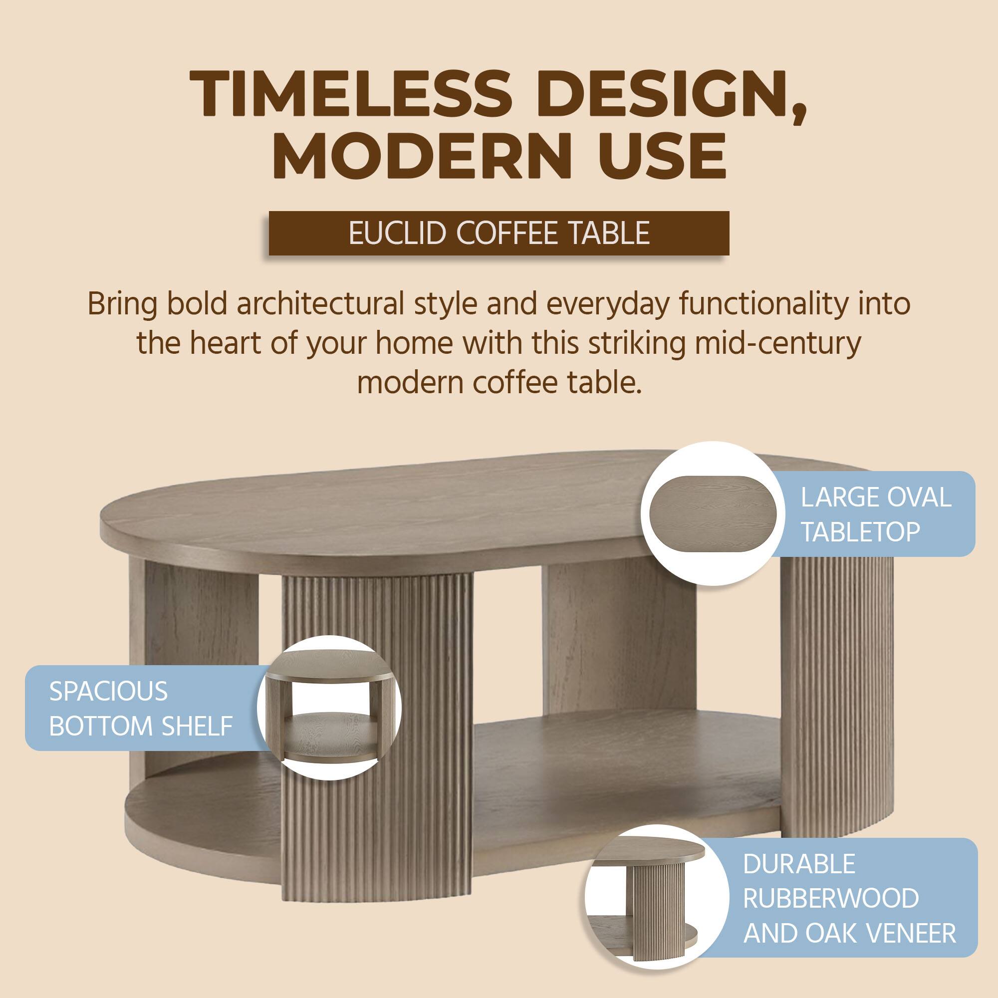 TIMELESS DESIGN, MODERN USE

EUCLID COFFEE TABLE

Bring bold architectural style and everyday functionality into the heart of your home with this striking mid-century modern coffee table.

- LARGE OVAL TABLETOP
- SPACIOUS BOTTOM SHELF
- DURABLE RUBBERWOOD AND OAK VENEER