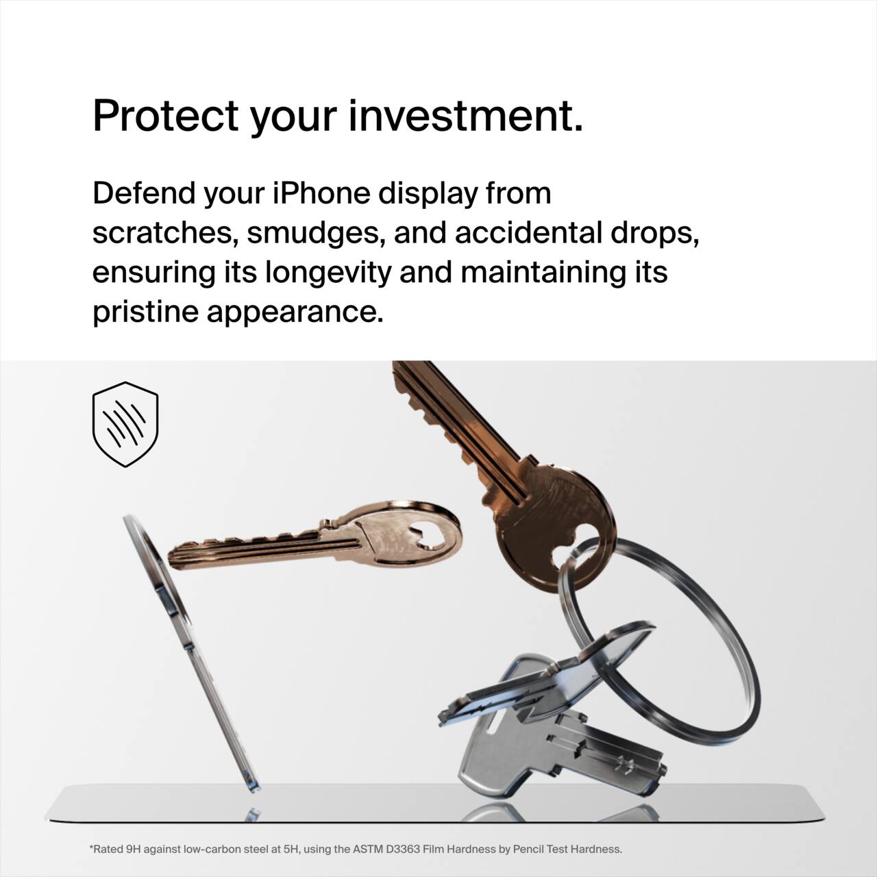 Protect your investment.

Defend your iPhone display from scratches, smudges, and accidental drops, ensuring its longevity and maintaining its pristine appearance.

Rated 9H against low-carbon steel at 5H, using the ASTM D3363 Film Hardness by Pencil Test Hardness.