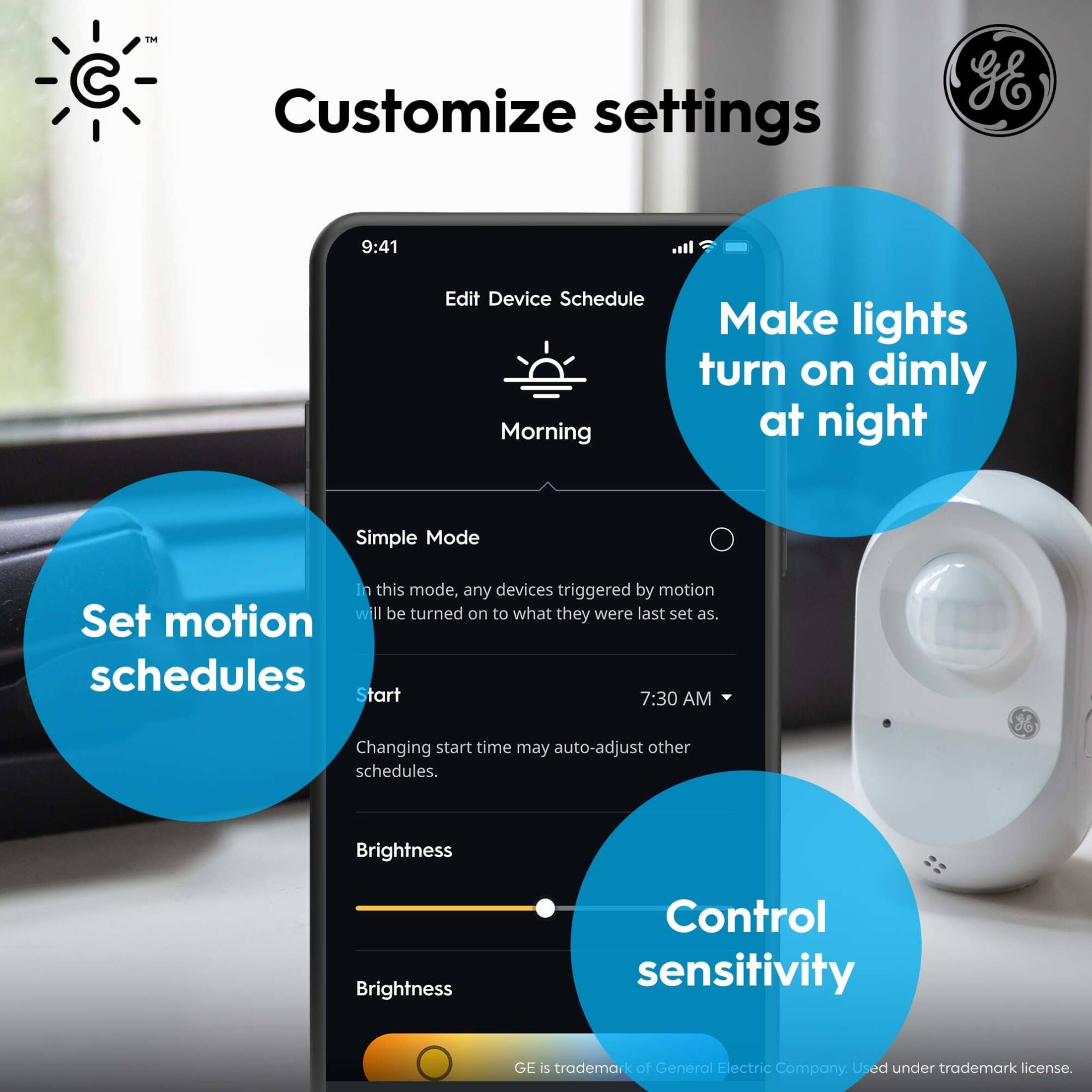 Customize settings gE 9:41 Edit Device Schedule Morning Make lights turn on dimly at night Simple Mode In this mode, any devices triggered by motion will be turned on to what they were last set as. Set motion schedules Start 7:30 AM Changing start time may auto-adjust other schedules. Brightness Brightness Control sensitivity GE is a trademark of General Electric Company, Used under trademark license.