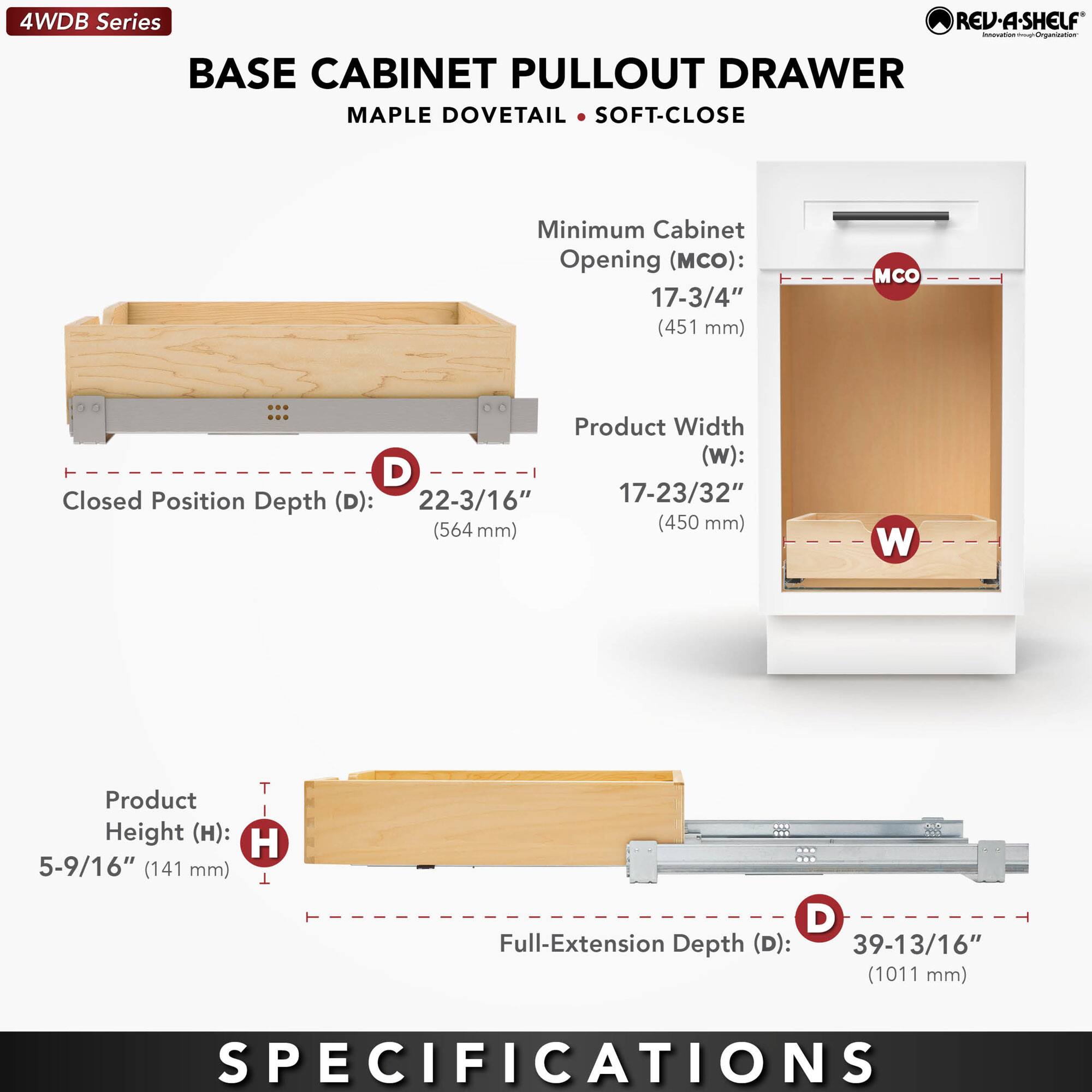 4WDB Series  
BASE CABINET PULLOUT DRAWER  
MAPLE DOVETAIL • SOFT-CLOSE  

Minimum Cabinet Opening (MCO):  
17-3/4" (451 mm)  

Product Width (W):  
17-23/32" (450 mm)  

Closed Position Depth (D):  
22-3/16" (564 mm)  

Product Height (H):  
5-9/16" (141 mm)  

Full-Extension Depth (D):  
39-13/16" (1011 mm)  

SPECIFICATIONS