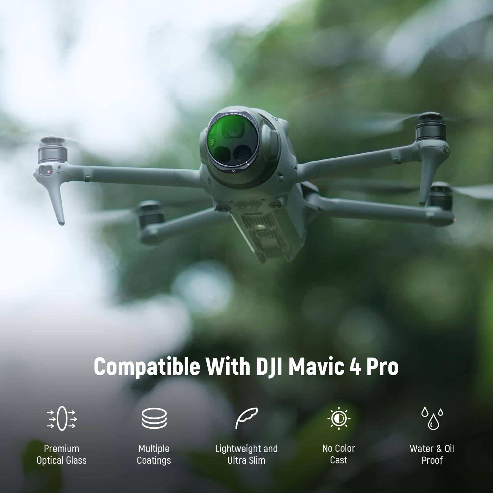 Compatible With DJI Mavic 4 Pro

Premium Optical Glass  
Multiple Coatings  
Lightweight and Ultra Slim  
No Color Cast  
Water & Oil Proof