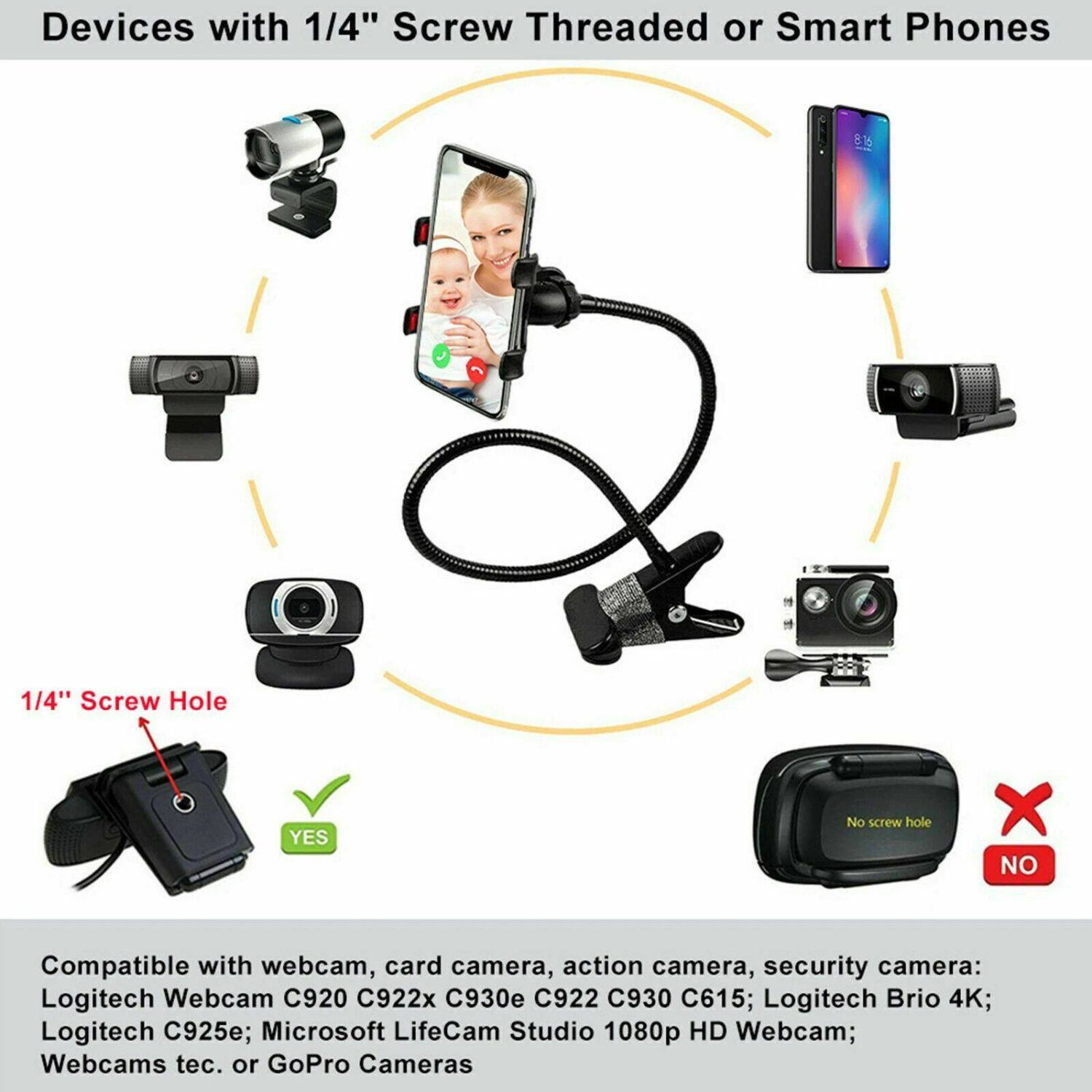 Devices with 1/4" Screw Threaded or Smart Phones

1/4" Screw Hole
YES
No screw hole
NO

Compatible with webcam, card camera, action camera, security camera: Logitech Webcam C920 C922x C930e C922 C930 C615; Logitech Brio 4K; Logitech C925e; Microsoft LifeCam Studio 1080p HD Webcam; Webcams tec. or GoPro Cameras