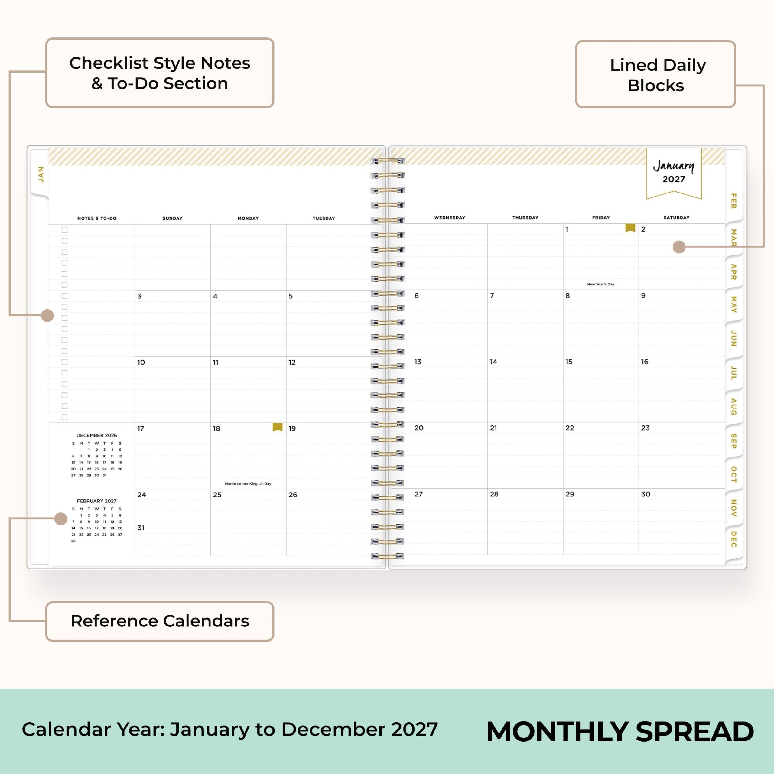 Checklist Style Notes & To-Do Section  
Lined Daily Blocks  
JAN  
January 2027  
NOTES  
DECEMBER 2026  
FEBRUARY 2017  
SUNDAY  
MONDAY  
TUESDAY  
WEDNESDAY  
THURSDAY  
FRIDAY  
SATURDAY  
Reference Calendars  
Calendar Year: January to December 2027  
MONTHLY SPREAD