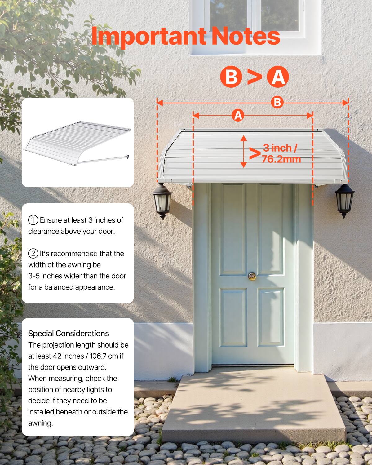 **Important Notes**

- **B > A**
- **3 inch / 76.2mm**

1. Ensure at least 3 inches of clearance above your door.
2. It's recommended that the width of the awning be 3-5 inches wider than the door for a balanced appearance.

**Special Considerations**

- The projection length should be at least 42 inches / 106.7 cm if the door opens outward.
- When measuring, check the position of nearby lights to decide if they need to be installed beneath or outside the awning.