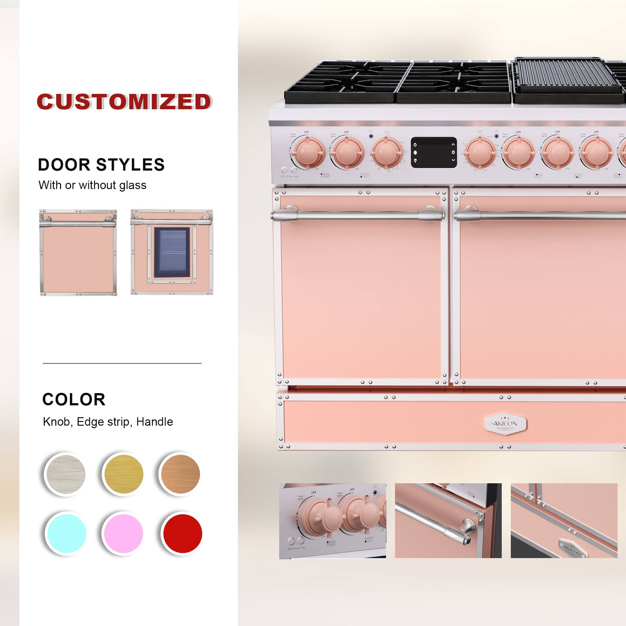 CUSTOMIZED  
DOOR STYLES  
With or without glass  

COLOR  
Knob, Edge strip, Handle