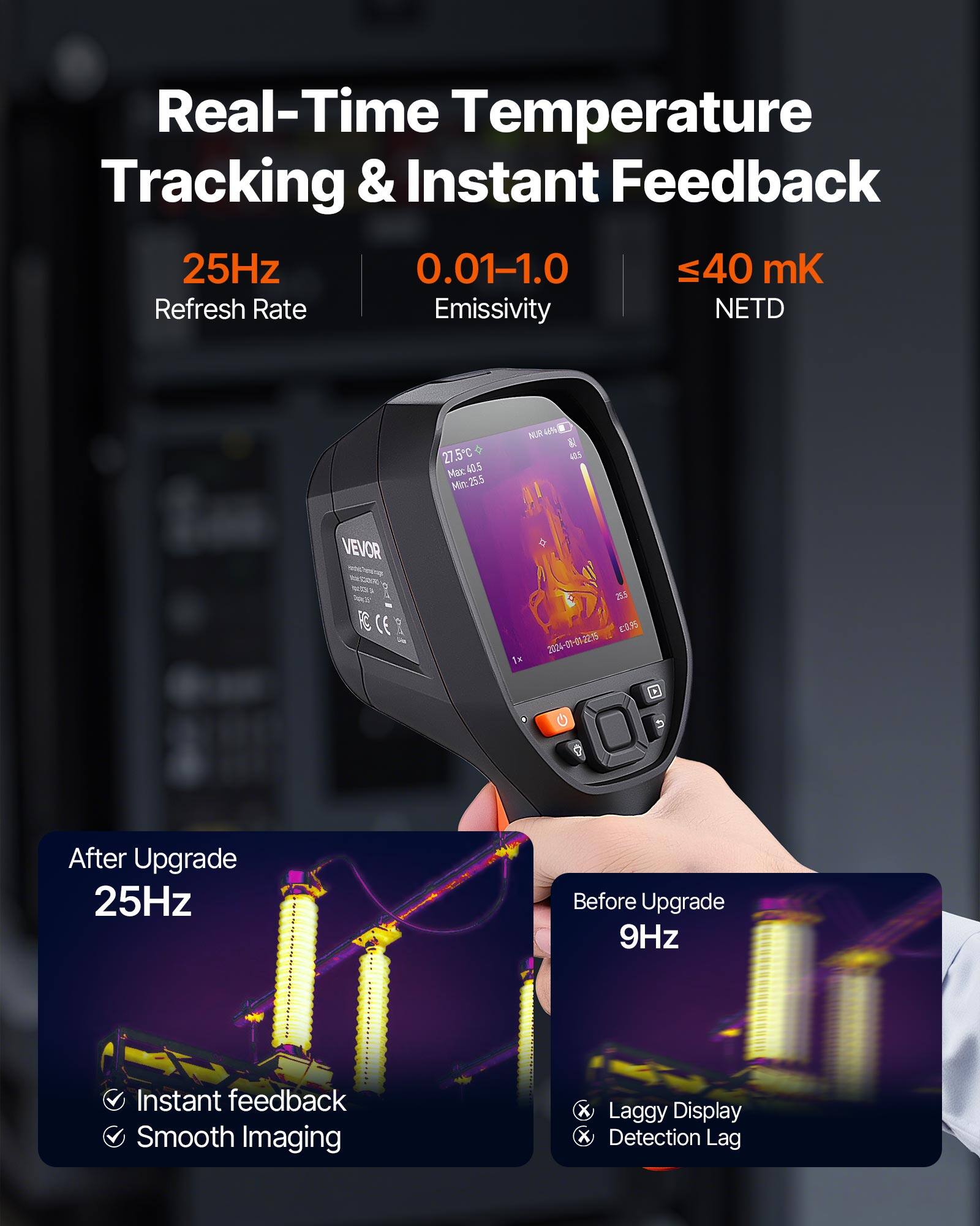 Real-Time Temperature Tracking & Instant Feedback

25Hz
Refresh Rate

0.01-1.0
Emissivity

≤40 mK
NETD

After Upgrade
25Hz
- Instant feedback
- Smooth Imaging

Before Upgrade
9Hz
- Laggy Display
- Detection Lag