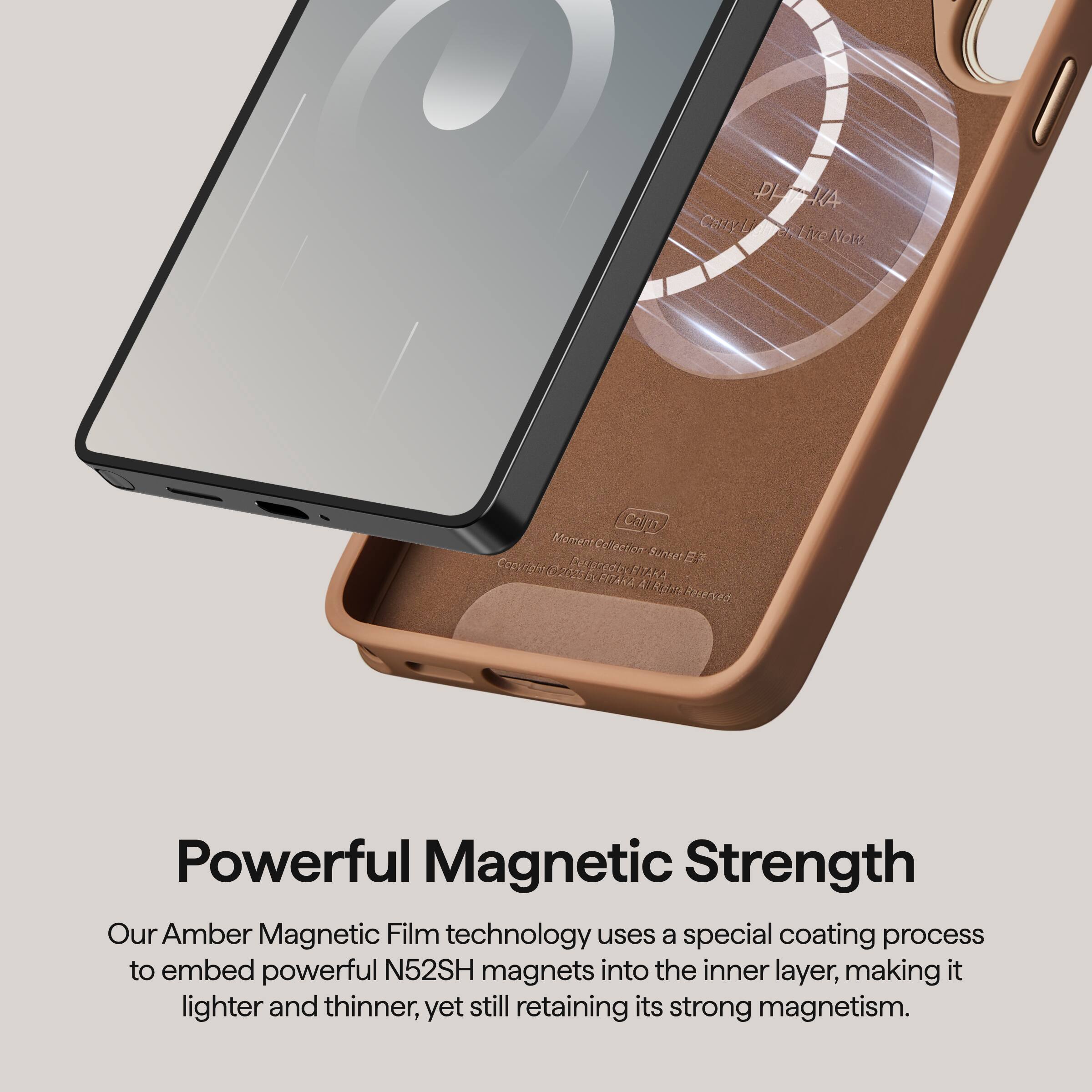 Powerful Magnetic Strength

Our Amber Magnetic Film technology uses a special coating process to embed powerful N52SH magnets into the inner layer, making it lighter and thinner, yet still retaining its strong magnetism.