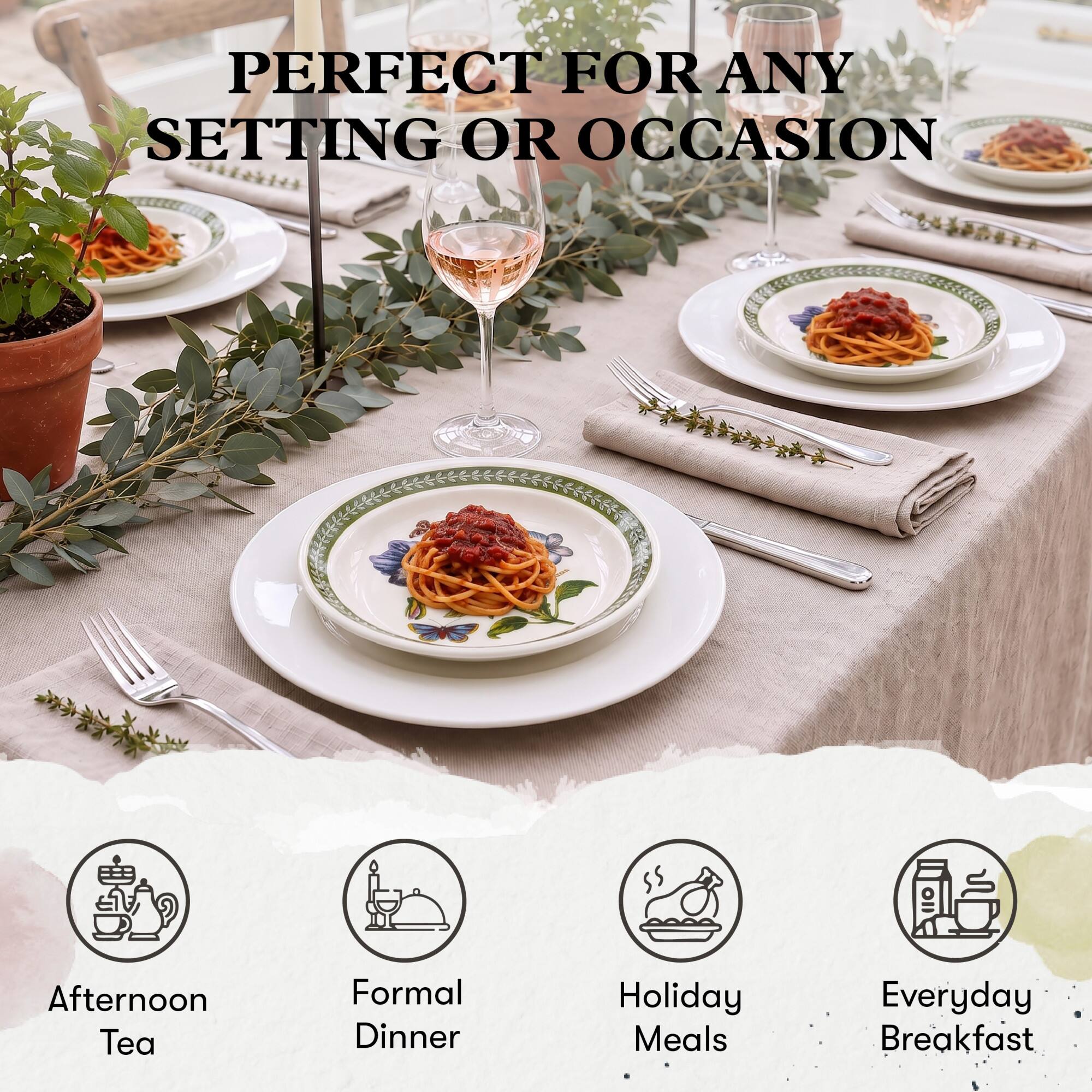 PERFECT FOR ANY SETTING OR OCCASION

- Afternoon Tea
- Formal Dinner
- Holiday Meals
- Everyday Breakfast