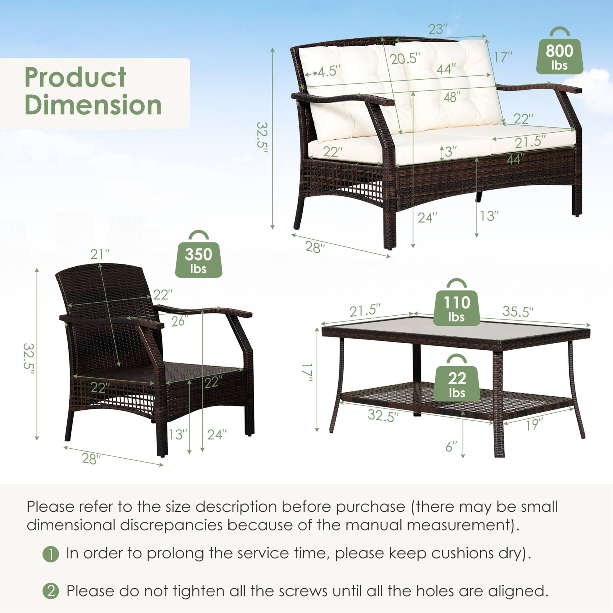 Product Dimension

32.5" -+4.5" 22" 23" 20.5" 44" 48" 13" 17" 800 Ibs
22" 21.5" 44" 24" 13" 21" 350 lbs
28" 32.5" 22' 28" 22" 26 13" 22' 24" 17" 21.5" 32.5" 110 lbs 22 lbs 6" 35.5" 19"

Please refer to the size description before purchase (there may be small dimensional discrepancies because of the manual measurement).

1 In order to prolong the service time, please keep cushions dry).

2 Please do not tighten all the screws until all the holes are aligned.