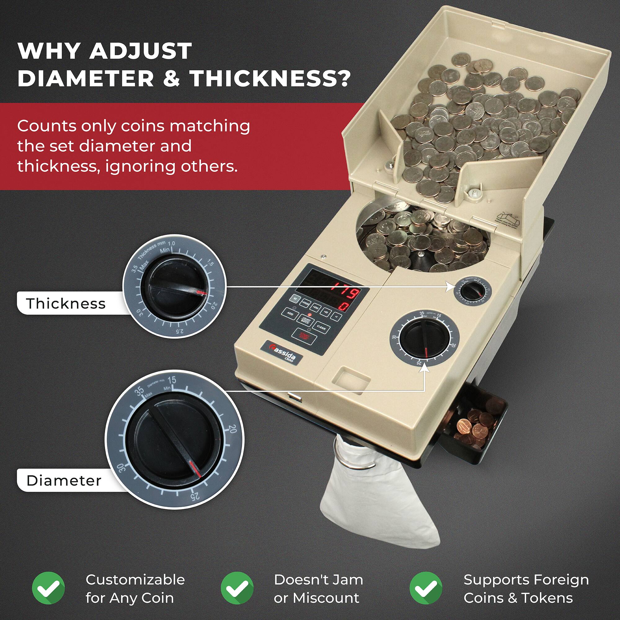 **WHY ADJUST DIAMETER & THICKNESS?**

Counts only coins matching the set diameter and thickness, ignoring others.

- **Thickness**
- **Diameter**

- Customizable for Any Coin
- Doesn't Jam or Miscount
- Supports Foreign Coins & Tokens