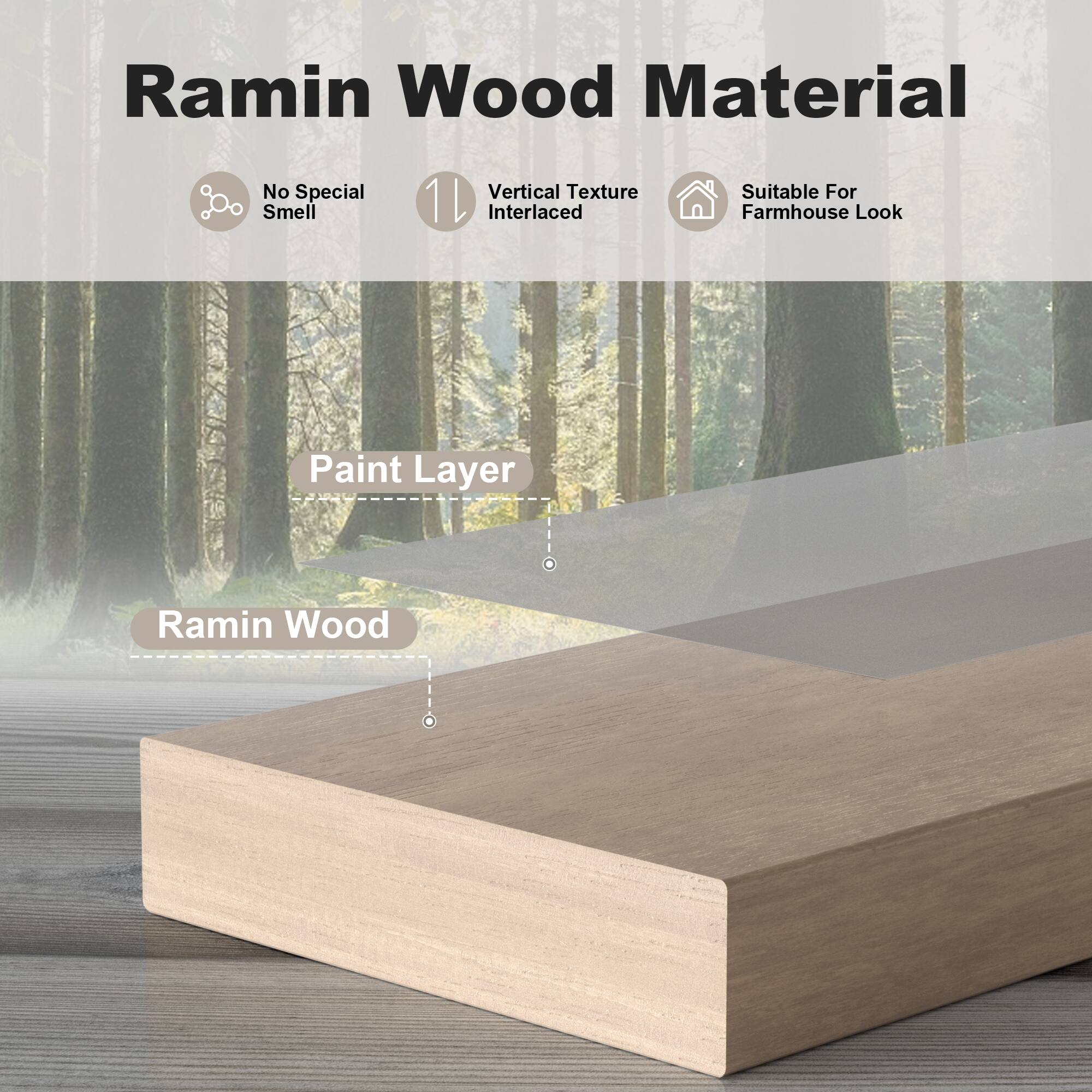 Ramin Wood Material

- No Special Smell
- Vertical Texture Interlaced
- Suitable For Farmhouse Look

Paint Layer

Ramin Wood