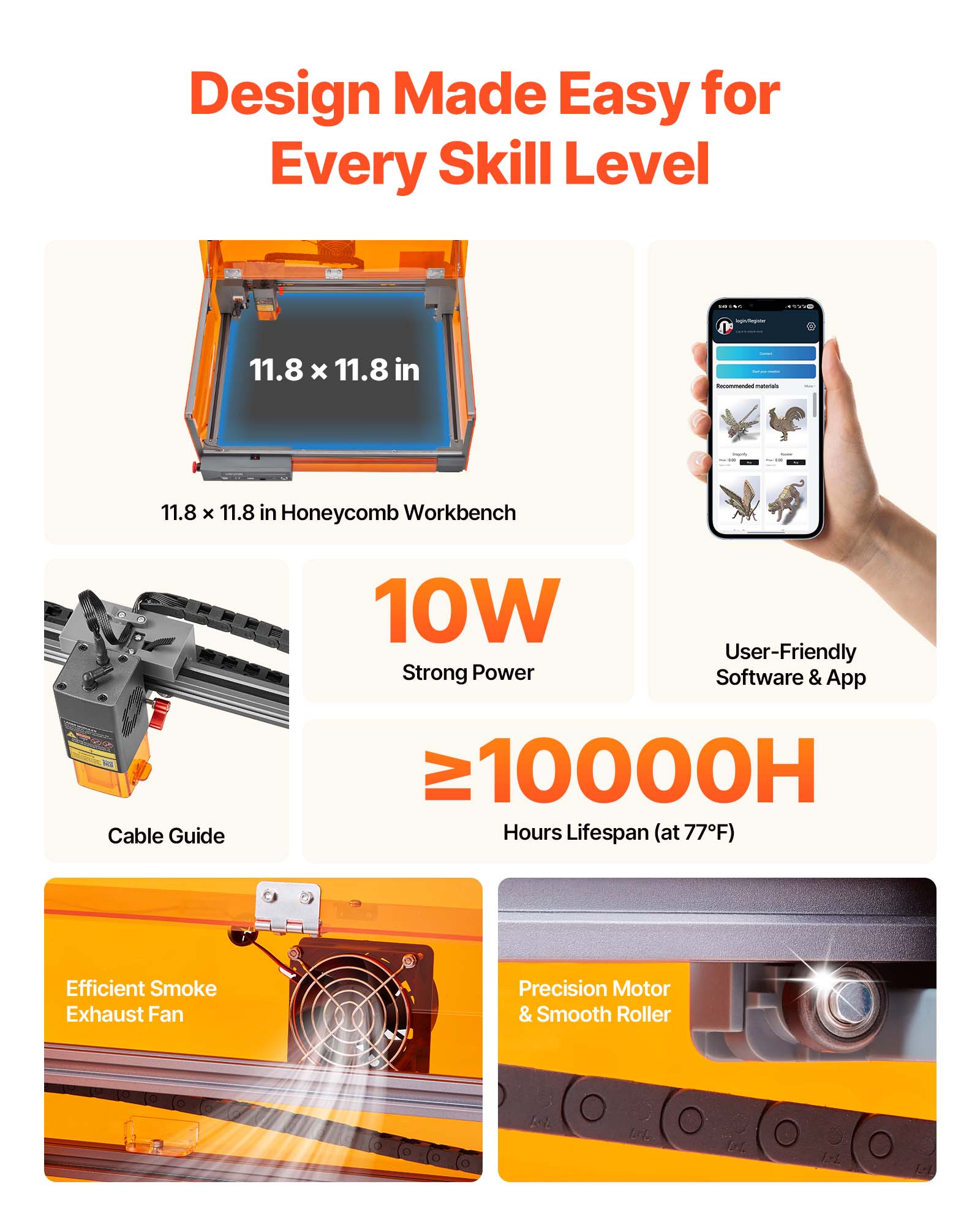 Design Made Easy for Every Skill Level

- 11.8 x 11.8 in
- 11.8 x 11.8 in Honeycomb Workbench
- 10W Strong Power
- User-Friendly Software & App
- Cable Guide
- ≥10000H Hours Lifespan (at 77°F)
- Efficient Smoke Exhaust Fan
- Precision Motor & Smooth Roller