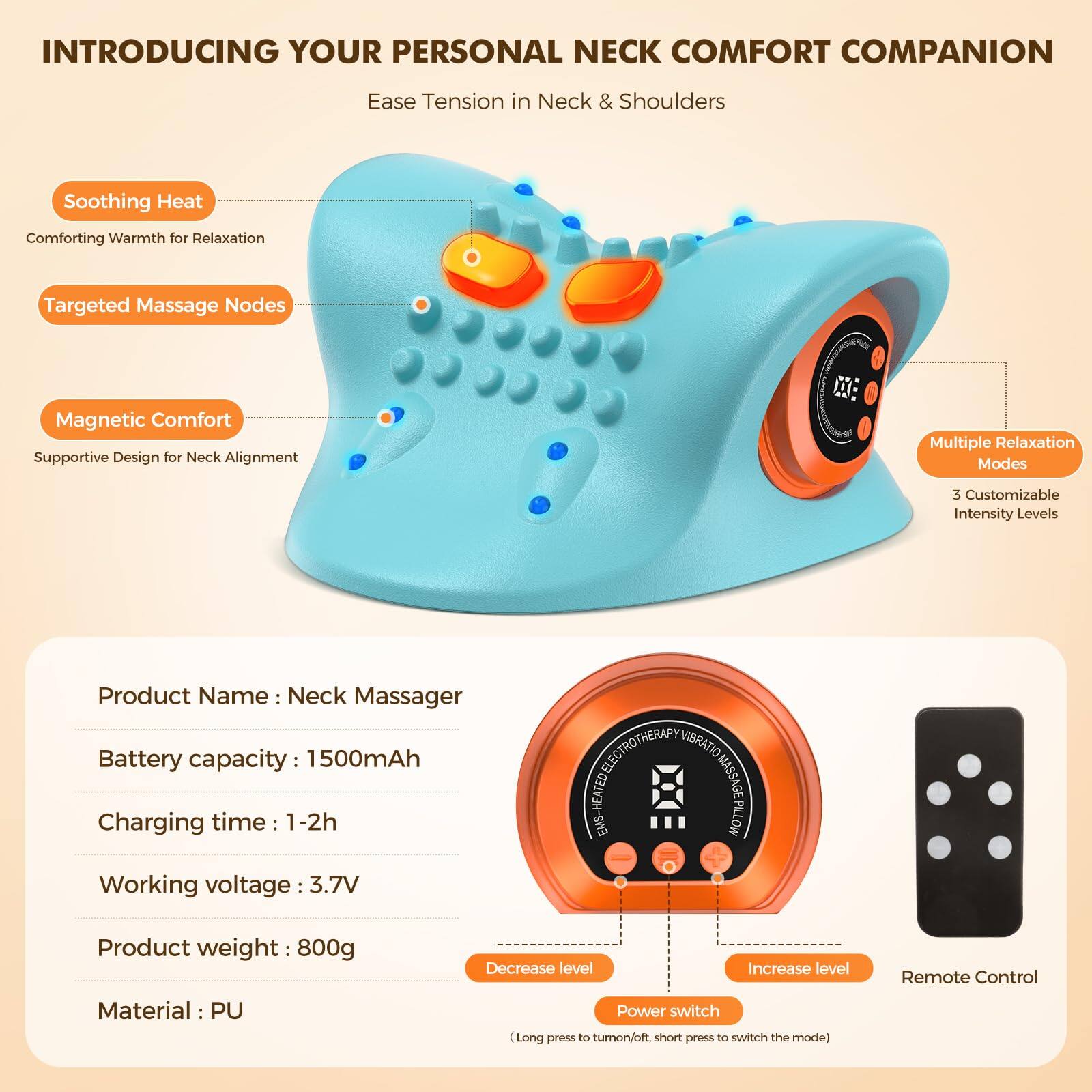 INTRODUCING YOUR PERSONAL NECK COMFORT COMPANION  
Ease Tension in Neck & Shoulders  

- Soothing Heat  
  Comforting Warmth for Relaxation  

- Targeted Massage Nodes  

- Magnetic Comfort  
  Supportive Design for Neck Alignment  

Multiple Relaxation Modes  
3 Customizable Intensity Levels  

Product Name: Neck Massager  
Battery capacity: 1500mAh  
Charging time: 1-2h  
Working voltage: 3.7V  
Product weight: 800g  
Material: PU  

Decrease level  
Increase level  
Power switch  
(Long press to turn on/off, short press to switch the mode)  
Remote Control  

ELECTROTHERAPY VIBRATION MASSAGE PILLOW