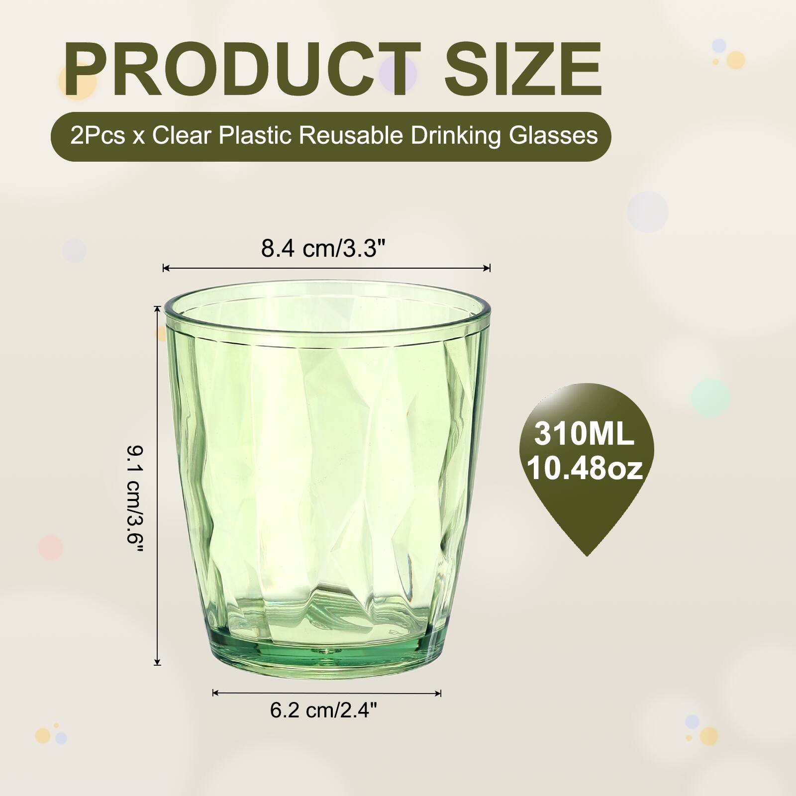 PRODUCT SIZE  
2Pcs x Clear Plastic Reusable Drinking Glasses  
8.4 cm/3.3"  
9.1 cm/3.6"  
310ML 10.48oz  
6.2 cm/2.4"