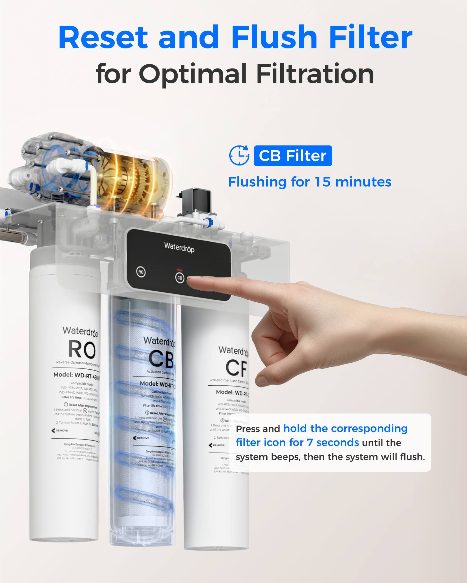 Reset and Flush Filter for Optimal Filtration

CB Filter
Flushing for 15 minutes

Press and hold the corresponding filter icon for 7 seconds until the system beeps, then the system will flush.

Waterdrop RO
Model: WD-RT-480

Waterdrop CB
Model: WD-RT-CB

Waterdrop CF
Model: WD-RT-CF