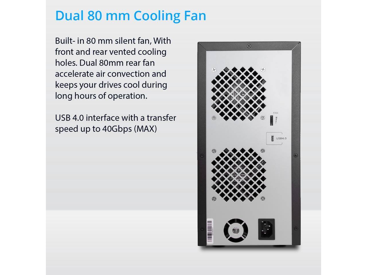 Dual 80 mm Cooling Fan

Built-in 80 mm silent fan, with front and rear vented cooling holes. Dual 80mm rear fan accelerate air convection and keeps your drives cool during long hours of operation.

USB 4.0 interface with a transfer speed up to 40Gbps (MAX)