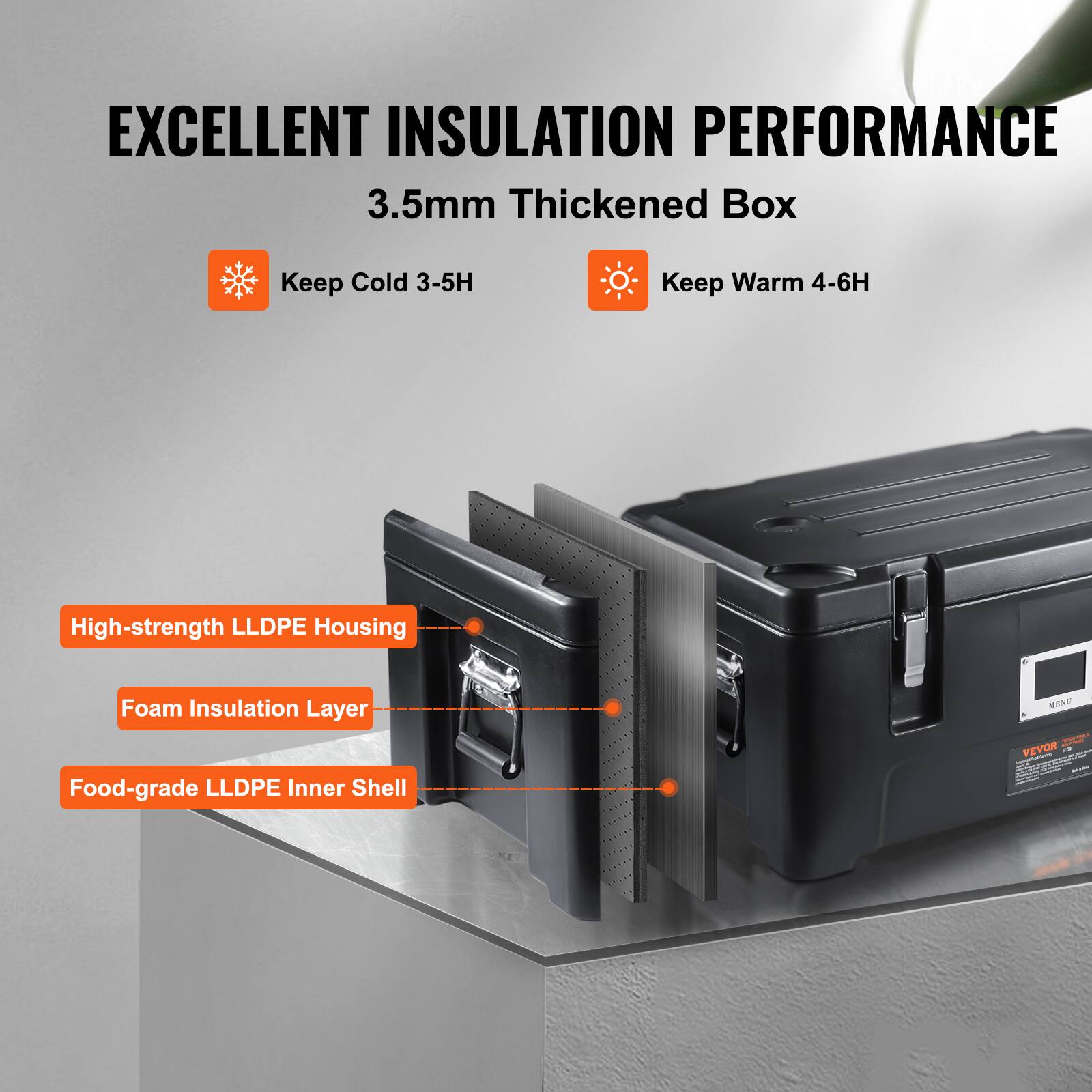 EXCELLENT INSULATION PERFORMANCE
3.5mm Thickened Box
Keep Cold 3-5H
Keep Warm 4-6H
High-strength LLDPE Housing
Foam Insulation Layer
Food-grade LLDPE Inner Shell
VEVOR