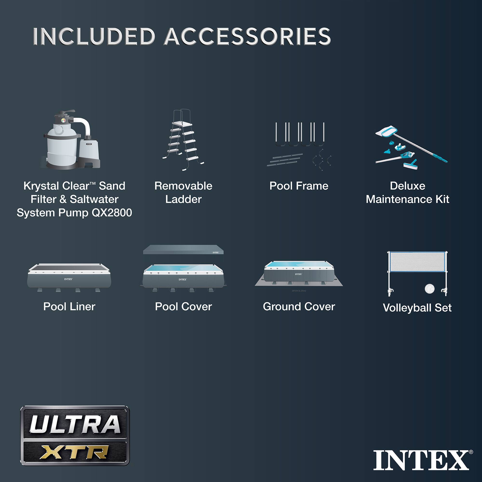 INCLUDED ACCESSORIES

- Krystal Clear™ Sand Filter & Saltwater System Pump QX2800
- Removable Ladder
- Pool Frame
- Deluxe Maintenance Kit
- Pool Liner
- Pool Cover
- Ground Cover
- Volleyball Set

ULTRA XTR

INTEX