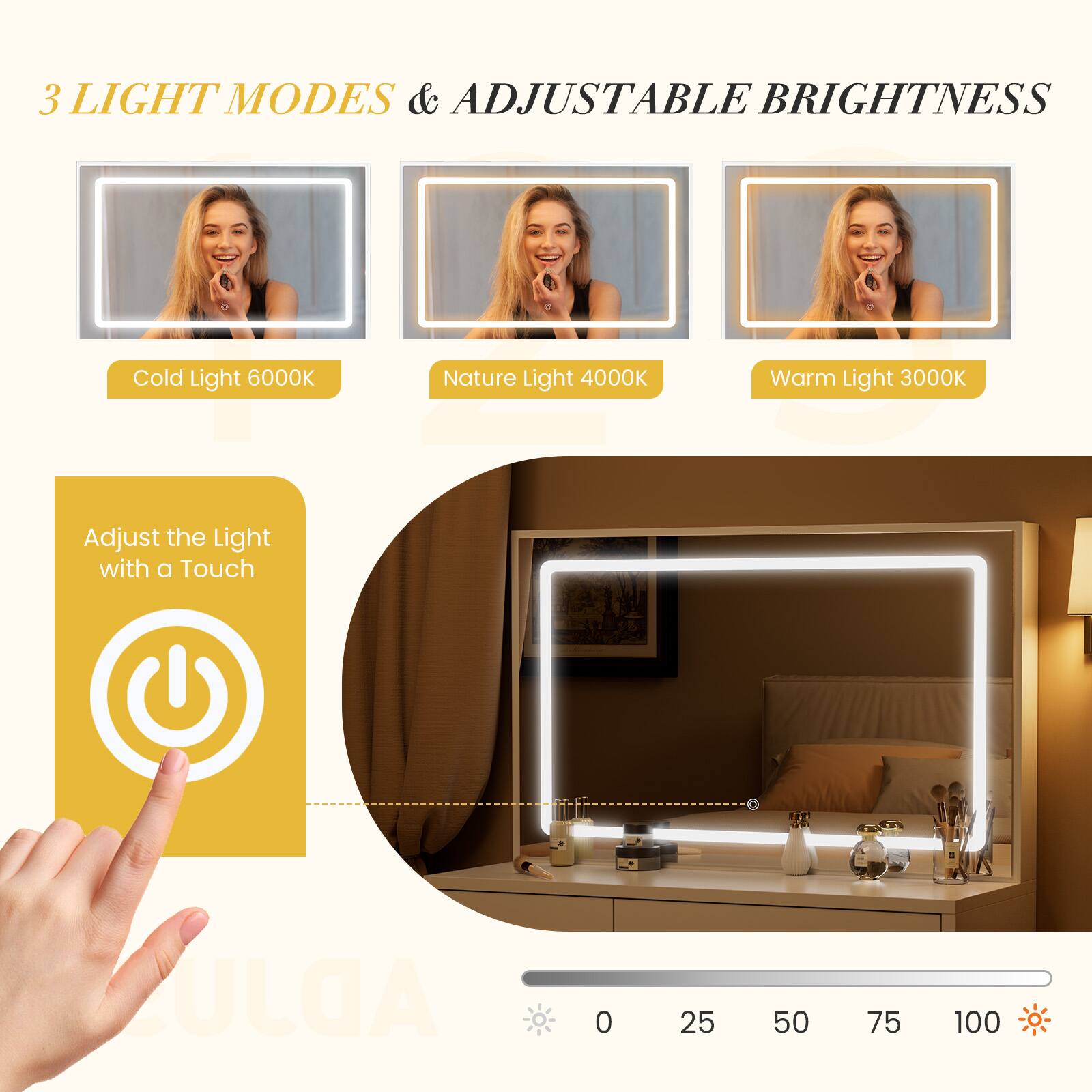 3 LIGHT MODES & ADJUSTABLE BRIGHTNESS

Cold Light 6000K  
Nature Light 4000K  
Warm Light 3000K  

Adjust the Light with a Touch  

0 25 50 75 100