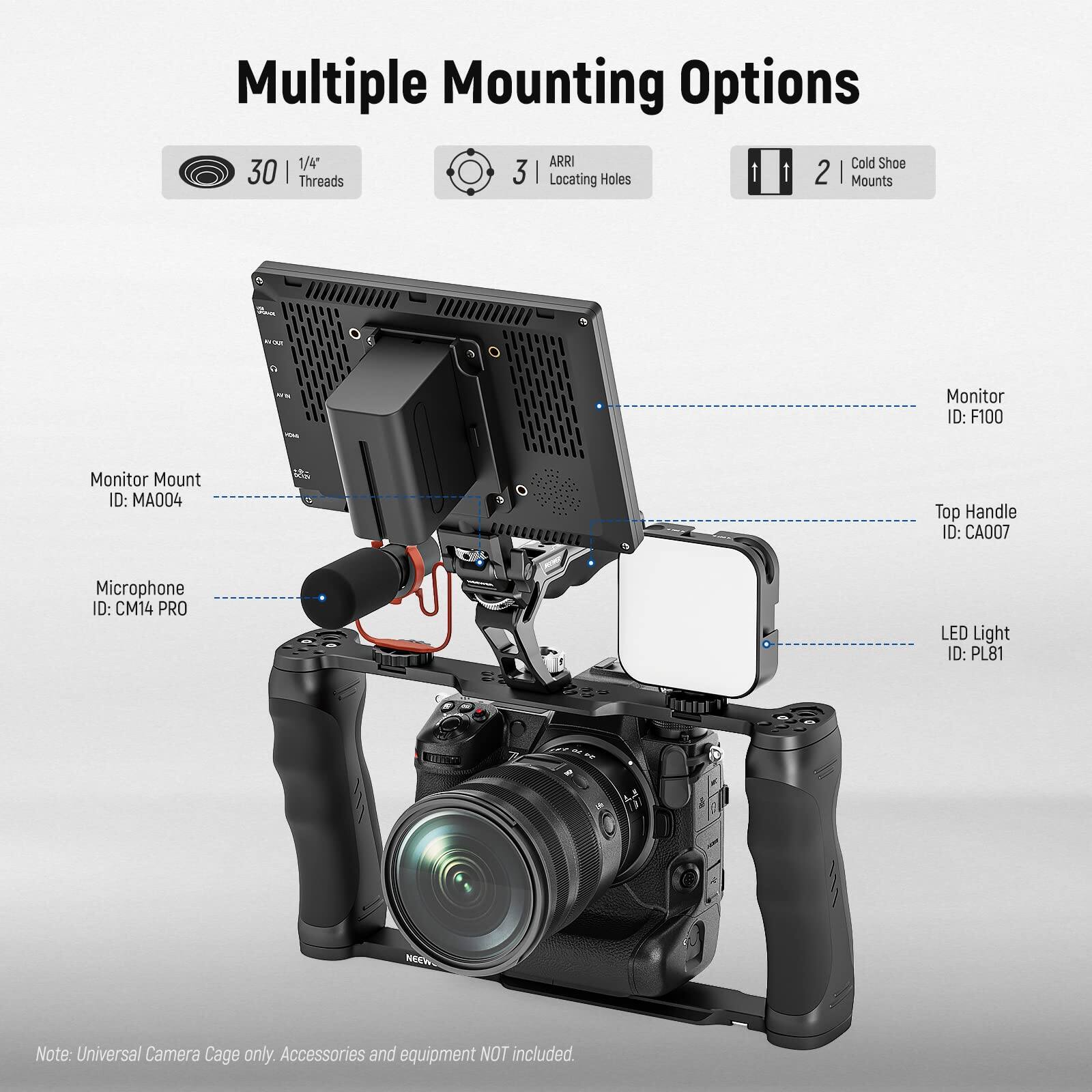 Multiple Mounting Options

- 30 | 1/4" Threads
- 3 | ARRI Locating Holes
- 2 | Cold Shoe Mounts

Monitor Mount ID: MA004  
Monitor ID: F100  
Top Handle ID: CA007  
Microphone ID: CM14 PRO  
LED Light ID: PL81  

Note: Universal Camera Cage only. Accessories and equipment NOT included.