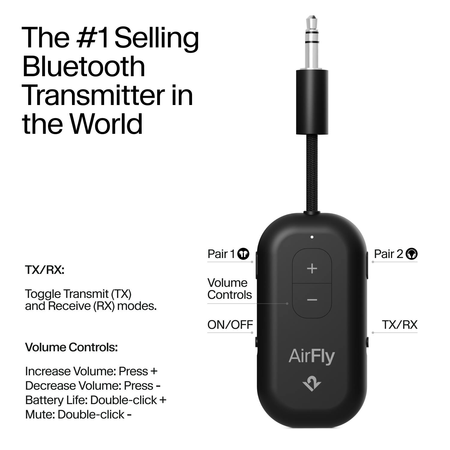 The #1 Selling Bluetooth Transmitter in the World

TX/RX:
Toggle Transmit (TX) and Receive (RX) modes.

Volume Controls:
Increase Volume: Press +
Decrease Volume: Press -
Battery Life: Double-click +
Mute: Double-click -

Pair 1 Volume Controls ON/OFF
Pair 2 TX/RX

AirFly