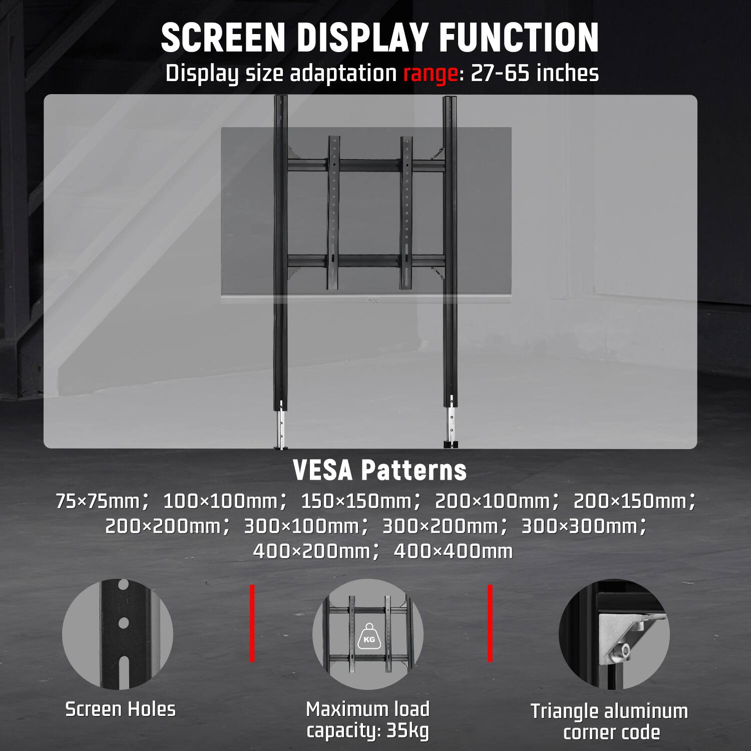 SCREEN DISPLAY FUNCTION  
Display size adaptation range: 27-65 inches

VESA Patterns  
75x75mm; 100x100mm; 150x150mm; 200x100mm; 200x150mm; 200x200mm; 300x100mm; 300x200mm; 300x300mm; 400x200mm; 400x400mm

Screen Holes  
Maximum load capacity: 35kg  
Triangle aluminum corner code