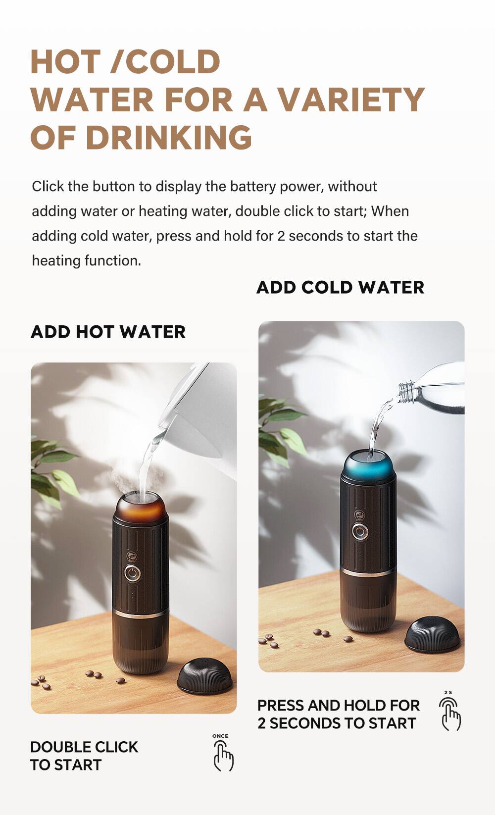 HOT / COLD WATER FOR A VARIETY OF DRINKING

Click the button to display the battery power, without adding water or heating water, double click to start; When adding cold water, press and hold for 2 seconds to start the heating function.

ADD HOT WATER

DOUBLE CLICK TO START

ADD COLD WATER

PRESS AND HOLD FOR 2 SECONDS TO START