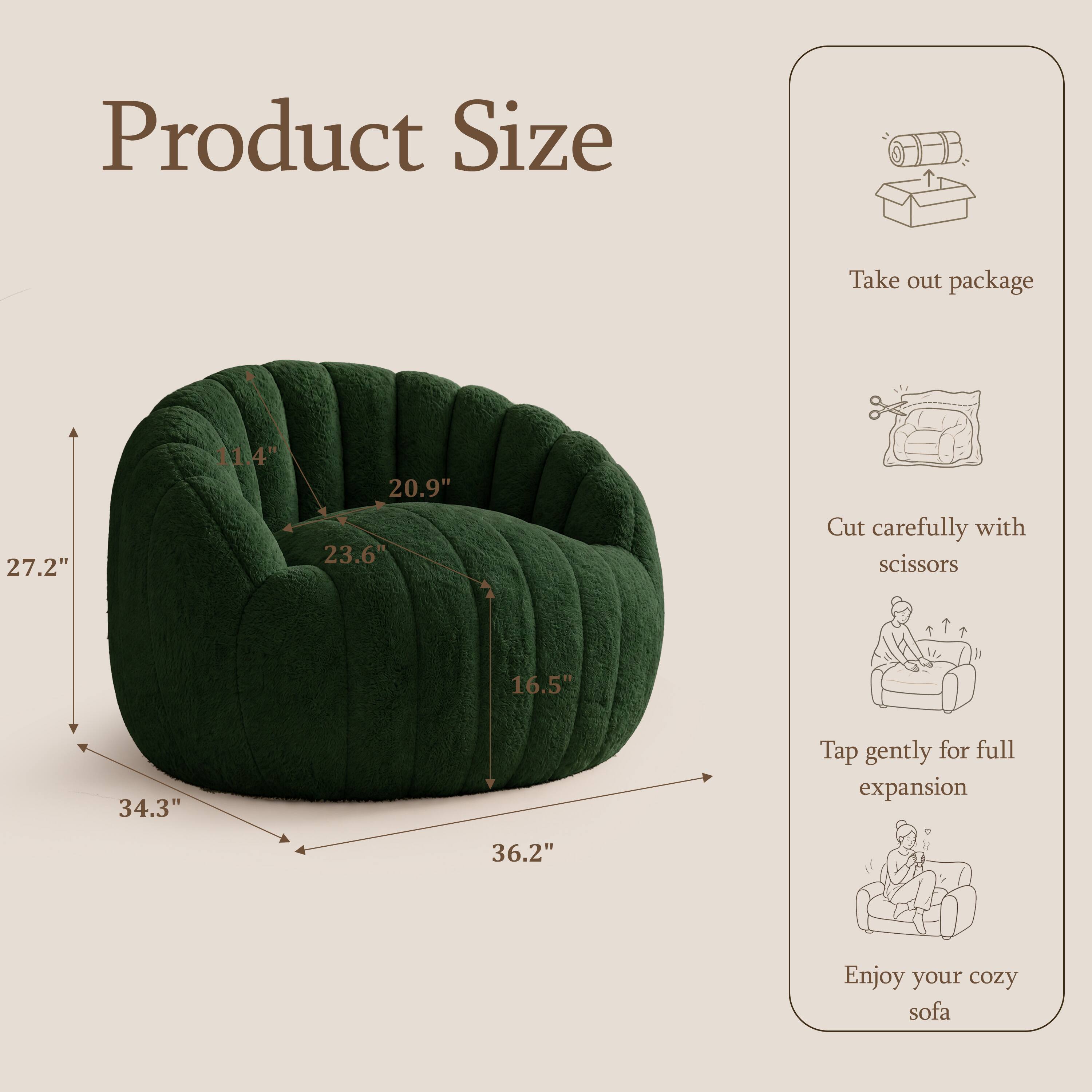 Product Size

Take out package

27.2"  
11.4"  
20.9" 23.6"  
16.5"  
34.3"  
36.2"  

Cut carefully with scissors

Tap gently for full expansion

Enjoy your cozy sofa