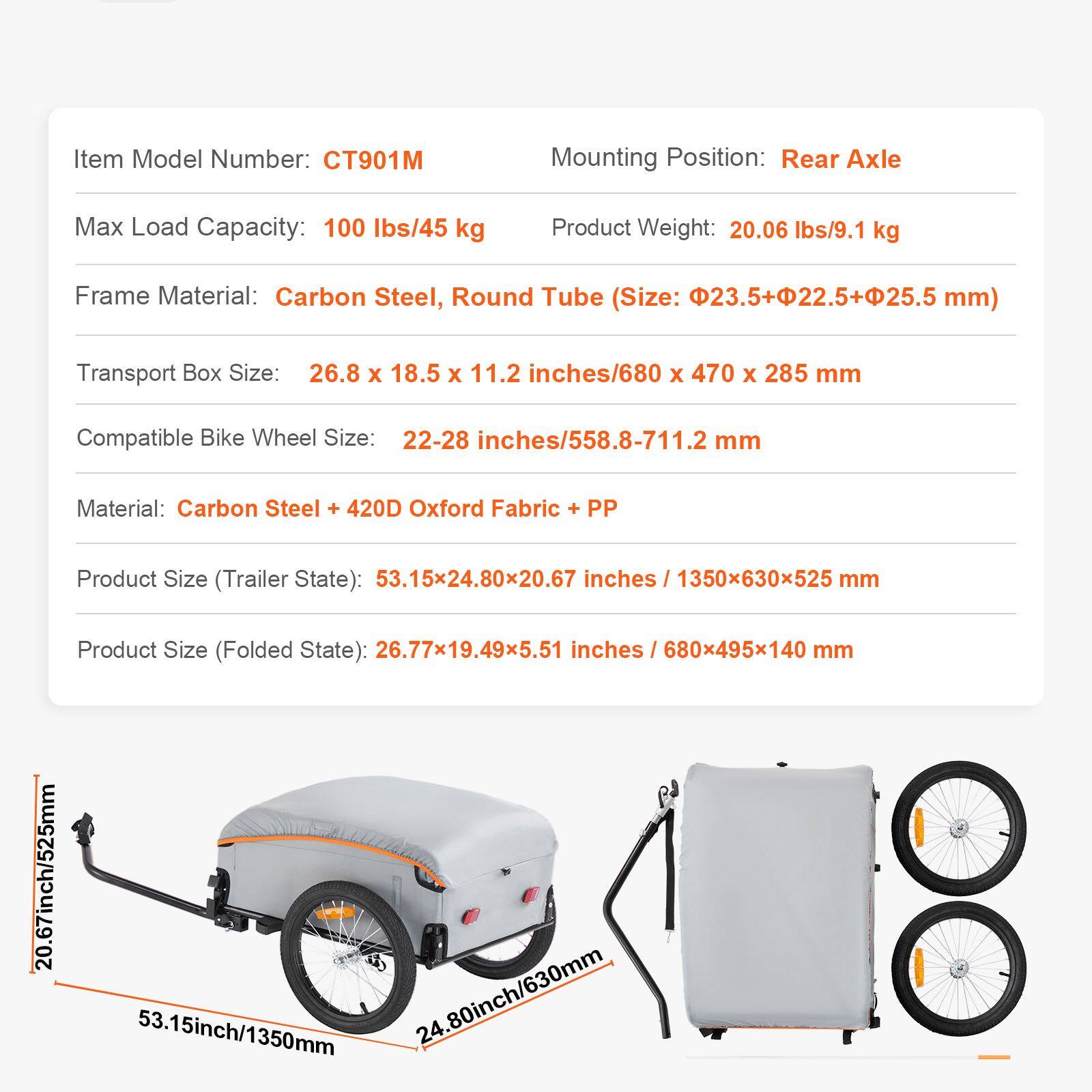 Item Model Number: CT901M  
Mounting Position: Rear Axle  
Max Load Capacity: 100 lbs/45 kg  
Product Weight: 20.06 lbs/9.1 kg  
Frame Material: Carbon Steel, Round Tube (Size: 23.5+22.5+25.5 mm)  
Transport Box Size: 26.8 x 18.5 x 11.2 inches/680 x 470 x 285 mm  
Compatible Bike Wheel Size: 22-28 inches/558.8-711.2 mm  
Material: Carbon Steel + 420D Oxford Fabric + PP  
Product Size (Trailer State): 53.15x24.80x20.67 inches / 1350x630x525 mm  
Product Size (Folded State): 26.77x19.49x5.51 inches / 680x495x140 mm