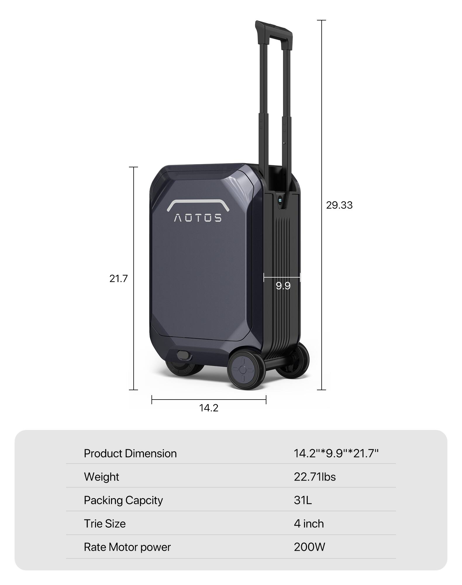 AOTOS  
29.33 21.7 9.9 14.2  
Product Dimension: 14.2" x 9.9" x 21.7"  
Weight: 22.71 lbs  
Packing Capacity: 31L  
Tire Size: 4 inch  
Rate Motor power: 200W