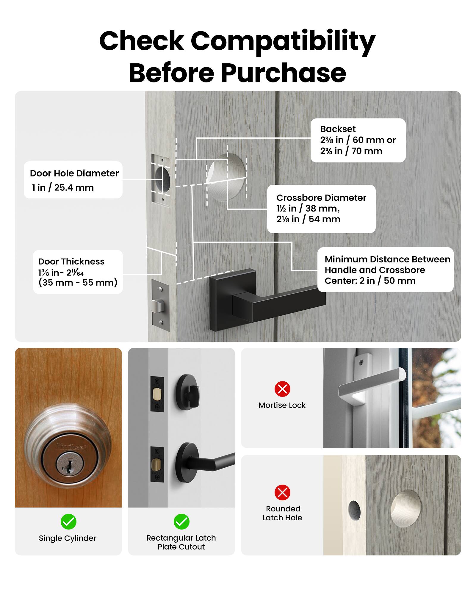 Check Compatibility Before Purchase

Backset 2 3/8 in / 60 mm or 2 3/8 in / 70 mm

Door Hole Diameter 1 in / 25.4 mm

Crossbore Diameter 1 1/2 in / 38 mm, 2 1/8 in / 54 mm

Door Thickness 1 3/8 in - 2 1/64 in (35 mm - 55 mm)

Minimum Distance Between Handle and Crossbore Center: 2 in / 50 mm

Mortise Lock

Single Cylinder

Rectangular Latch Plate Cutout

Rounded Latch Hole