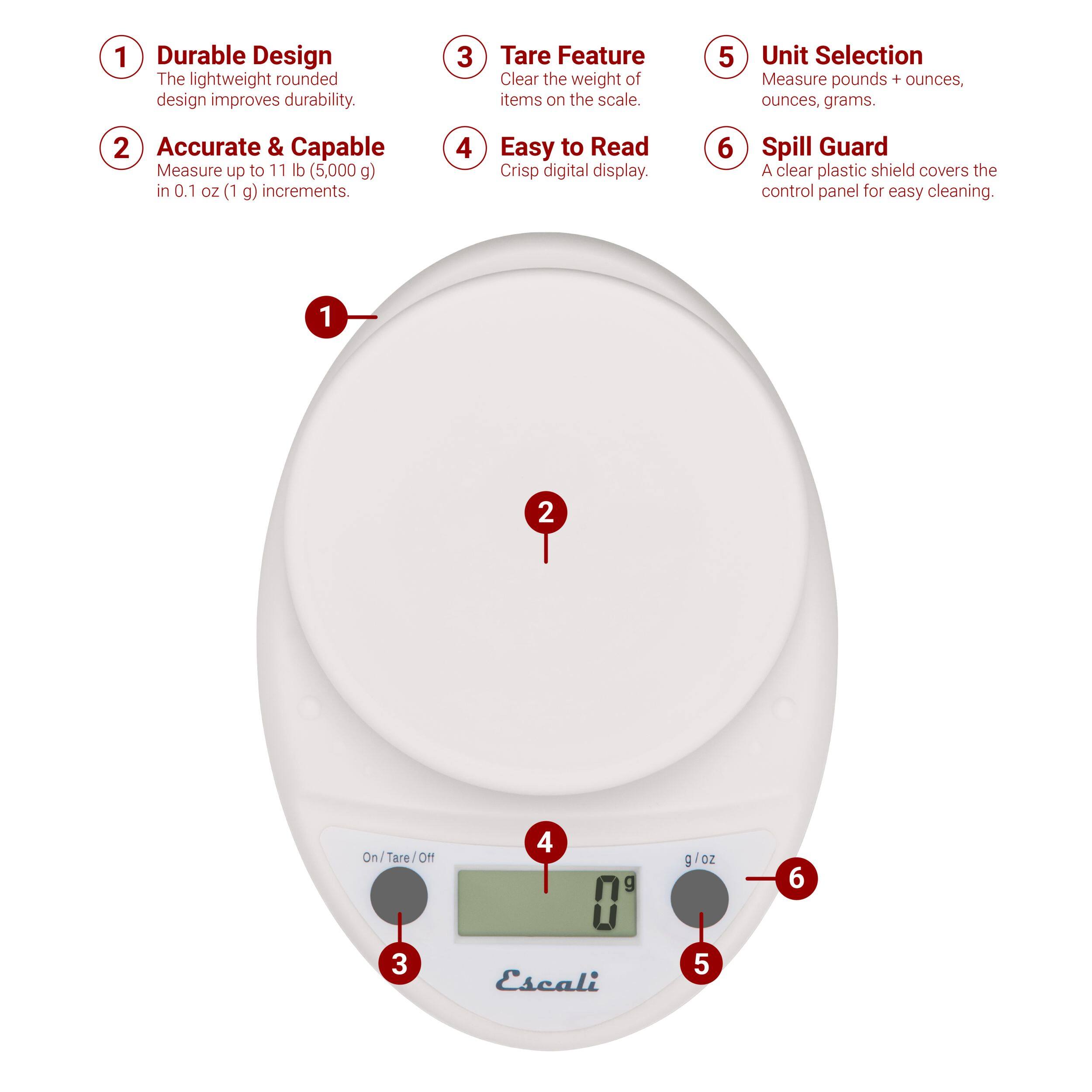 1 Durable Design The lightweight rounded design improves durability.
2 Accurate & Capable Measure up to 11 lb (5,000 g) in 0.1 oz (1 g) increments.
3 Tare Feature Clear the weight of items on the scale.
4 Easy to Read Crisp digital display.
5 Unit Selection Measure pounds + ounces, ounces, grams.
6 Spill Guard A clear plastic shield covers the control panel for easy cleaning.
1 2 On/Tare/Off
3 4 g 0 Escali E g/oz
5 6