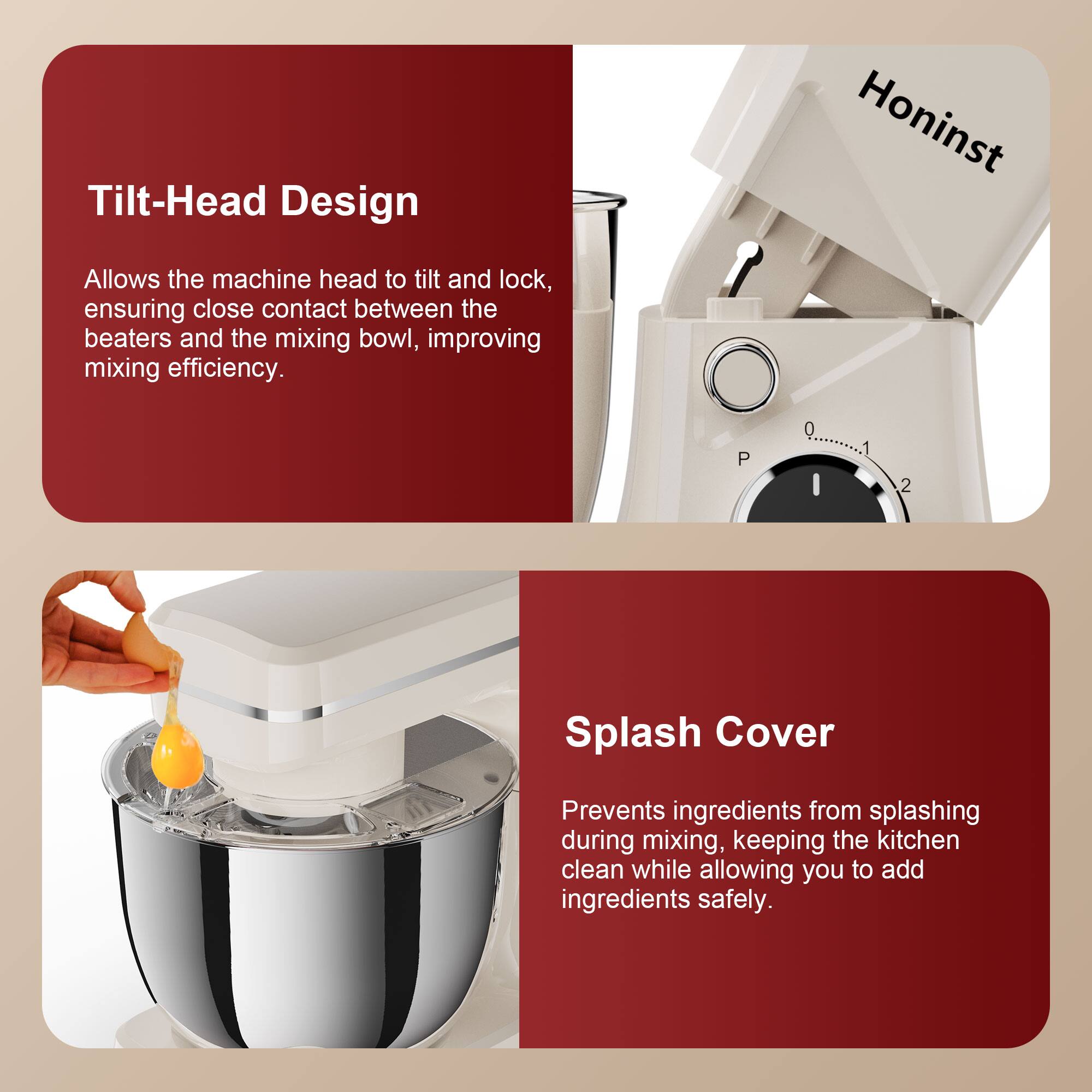 Tilt-Head Design  
Allows the machine head to tilt and lock, ensuring close contact between the beaters and the mixing bowl, improving mixing efficiency.

Splash Cover  
Prevents ingredients from splashing during mixing, keeping the kitchen clean while allowing you to add ingredients safely.