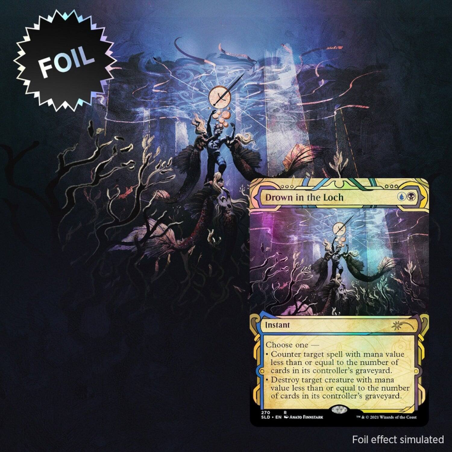 FOIL  
Drown in the Loch  
Instant  
Choose one  
- Counter target spell with mana value less than or equal to the number of cards in its controller's graveyard.  
- Destroy target creature with mana value less than or equal to the number of cards in its controller's graveyard.  

270  
SLD  
EN  
ANATO FINNSTARK  
© 2021 Wizards of the Coast  
Foil effect simulated