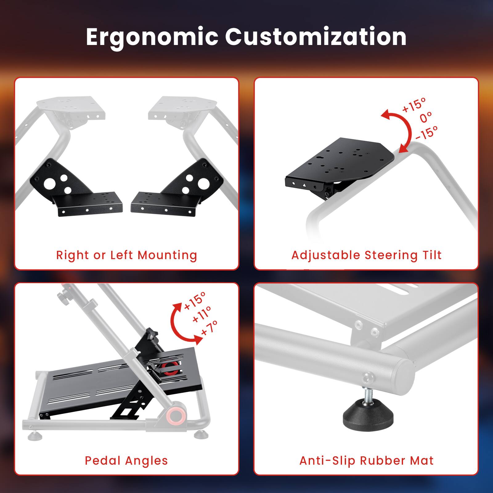 Ergonomic Customization:
* Right or Left Mounting
* Adjustable Steering Tilt
* Pedal Angles
* Anti-slip Rubber Mat