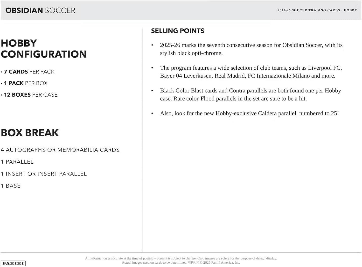 OBSIDIAN SOCCER  
2025-26 SOCCER TRADING CARDS - HOBBY  

HOBBY CONFIGURATION  
- 7 CARDS PER PACK  
- 1 PACK PER BOX  
- 12 BOXES PER CASE  

BOX BREAK  
- 4 AUTOGRAPHS OR MEMORABILIA CARDS  
- 1 PARALLEL  
- 1 INSERT OR INSERT PARALLEL  
- 1 BASE  

SELLING POINTS  
- 2025-26 marks the seventh consecutive season for Obsidian Soccer, with its stylish black opti-chrome.  
- The program features a wide selection of club teams, such as Liverpool FC, Bayer 04 Leverkusen, Real Madrid, FC Internazionale Milano and more.  
- Black Color Blast cards and Contra parallels are both found one per Hobby case. Rare color-Flood parallels in the set are sure to be a hit.  
- Also, look for the new Hobby-exclusive Caldera parallel, numbered to 25!  

All information is accurate at the time of posting — content is subject to change. Card images are solely for the purpose of design display. Actual images used on cards to be determined. ©