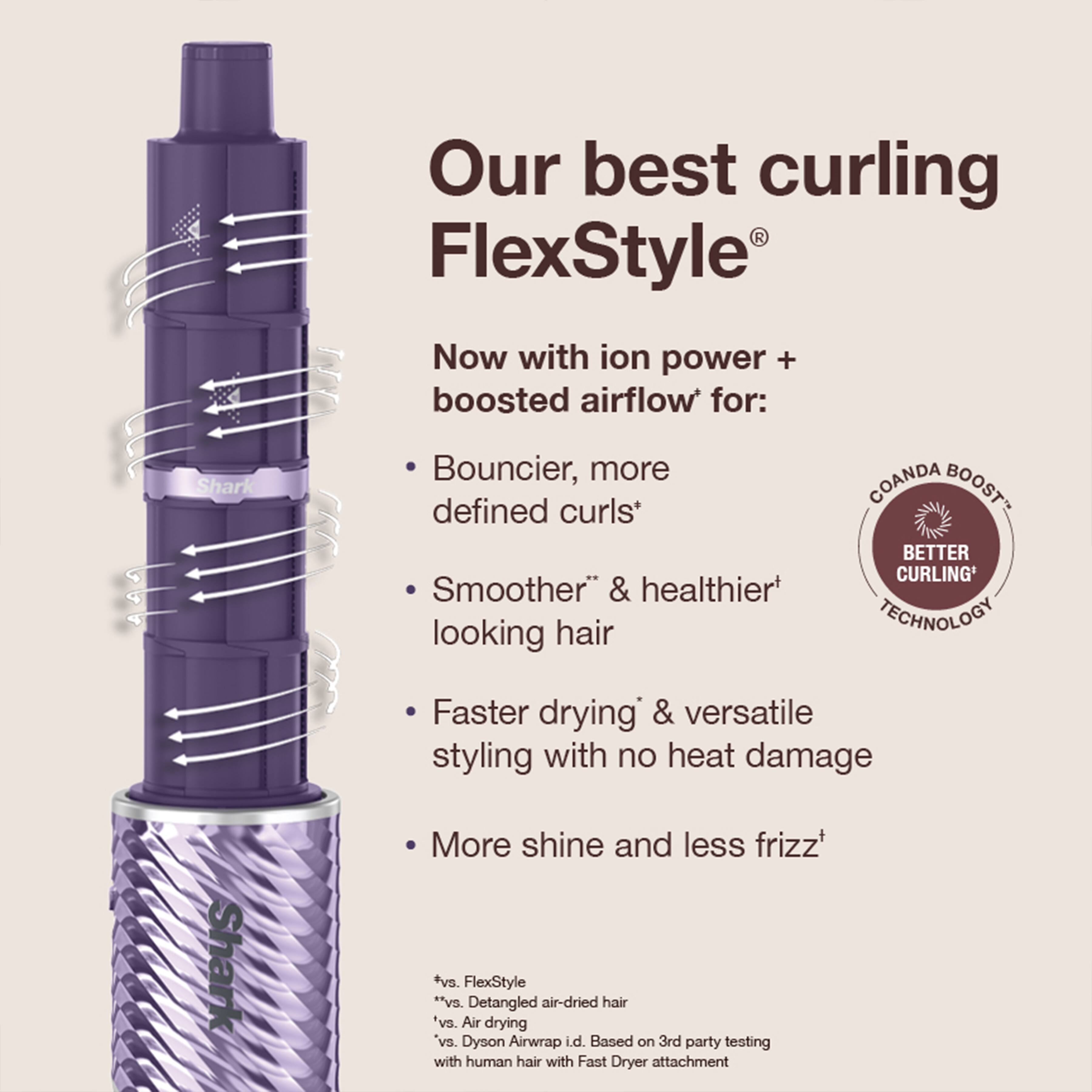 Our best curling FlexStyle®

Now with ion power + boosted airflow* for:
- Bouncier, more defined curls*
- Smoother* & healthier* looking hair
- Faster drying* & versatile styling with no heat damage
- More shine and less frizz*

*vs. FlexStyle* *vs. Detangled air-dried hair *vs. Air drying *vs. Dyson Airwrap i.d. Based on 3rd party testing with human hair with Fast Dryer attachment

COANDA BOOST BETTER CURLING TECHNOLOGY