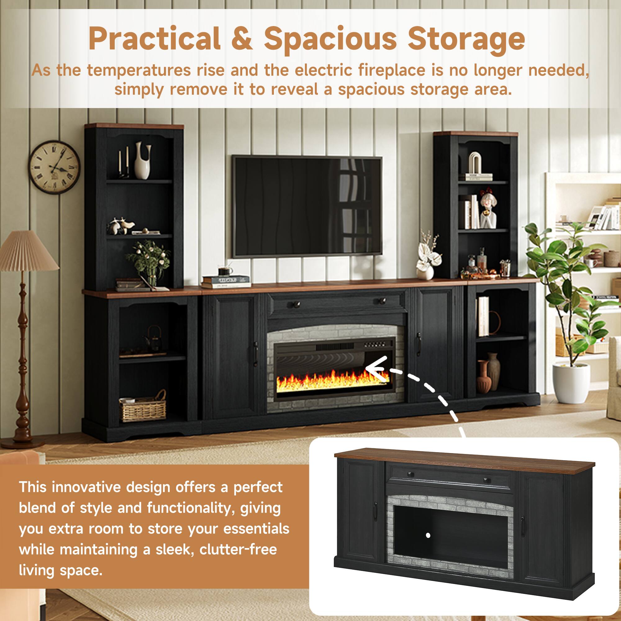 Practical & Spacious Storage

As the temperatures rise and the electric fireplace is no longer needed, simply remove it to reveal a spacious storage area.

This innovative design offers a perfect blend of style and functionality, giving you extra room to store your essentials while maintaining a sleek, clutter-free living space.