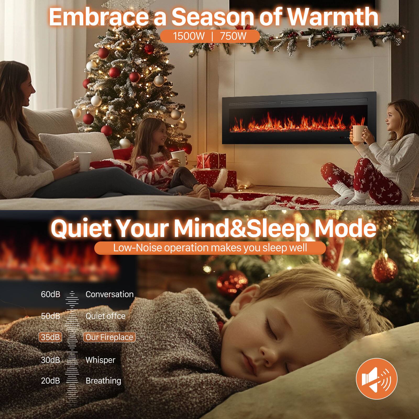 Embrace a Season of Warmth  
1500W | 750W  

Quiet Your Mind & Sleep Mode  
Low-Noise operation makes you sleep well  

60dB Conversation  
50dB Quiet office  
35dB Our Fireplace  
30dB Whisper  
20dB Breathing
