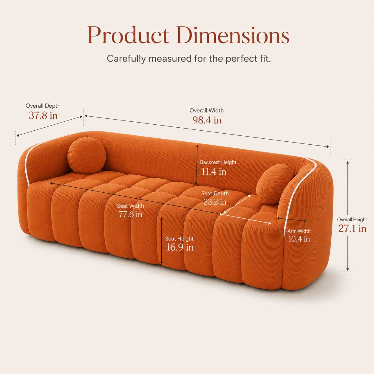 Product Dimensions  
Carefully measured for the perfect fit.  

Overall Depth: 37.8 in  
Overall Width: 98.4 in  
Backrest Height: 11.4 in  
Seat Width: 77.6 in  
Seat Depth: 23.2 in  
Seat Height: 16.9 in  
Arm Width: 10.4 in  
Overall Height: 27.1 in