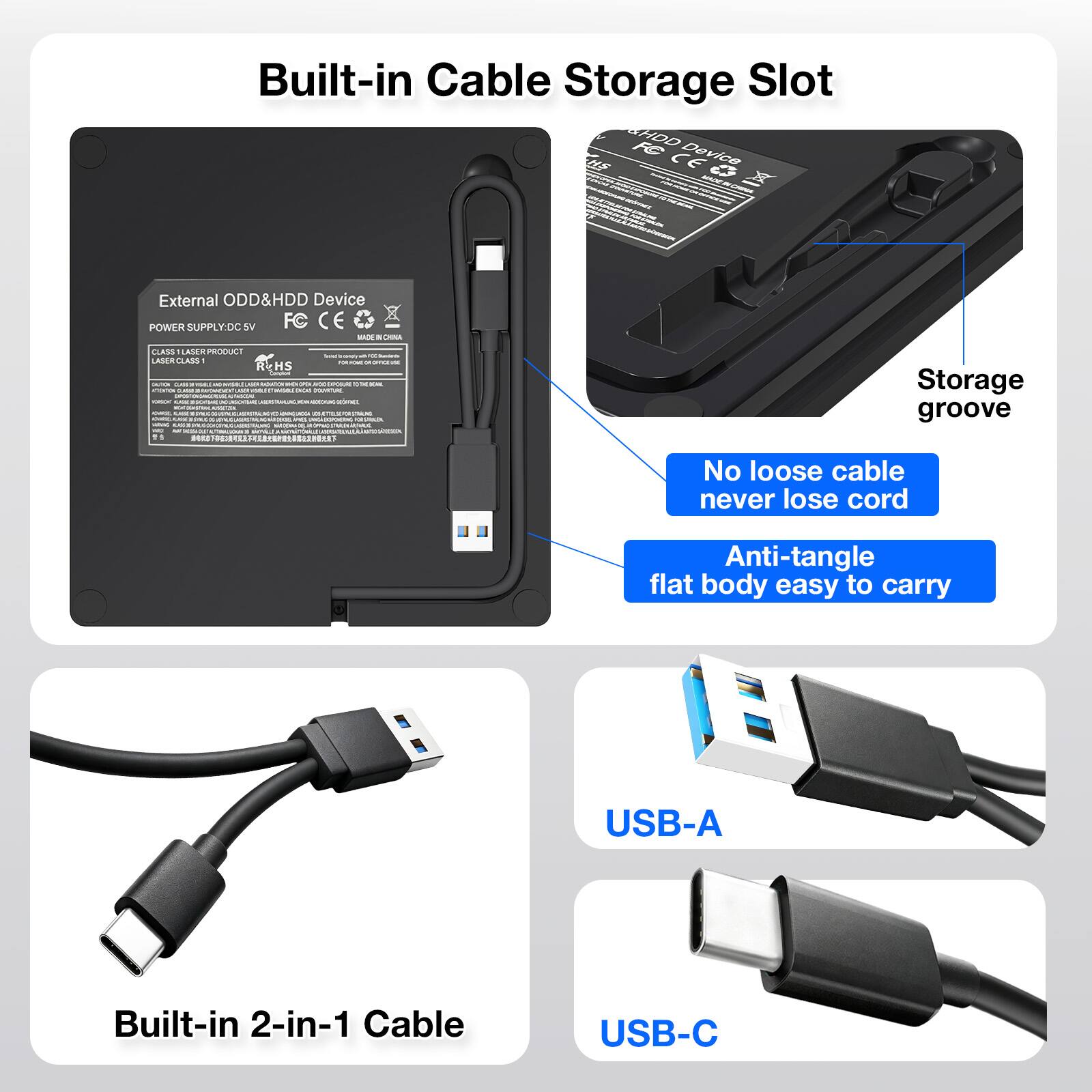 Built-in Cable Storage Slot

External ODD&HDD Device
POWER SUPPLY: DC 5V
FC CE
CLASS I LASER PRODUCT
REHS

Storage groove
No loose cable never lose cord
Anti-tangle flat body easy to carry

Built-in 2-in-1 Cable
USB-A
USB-C
